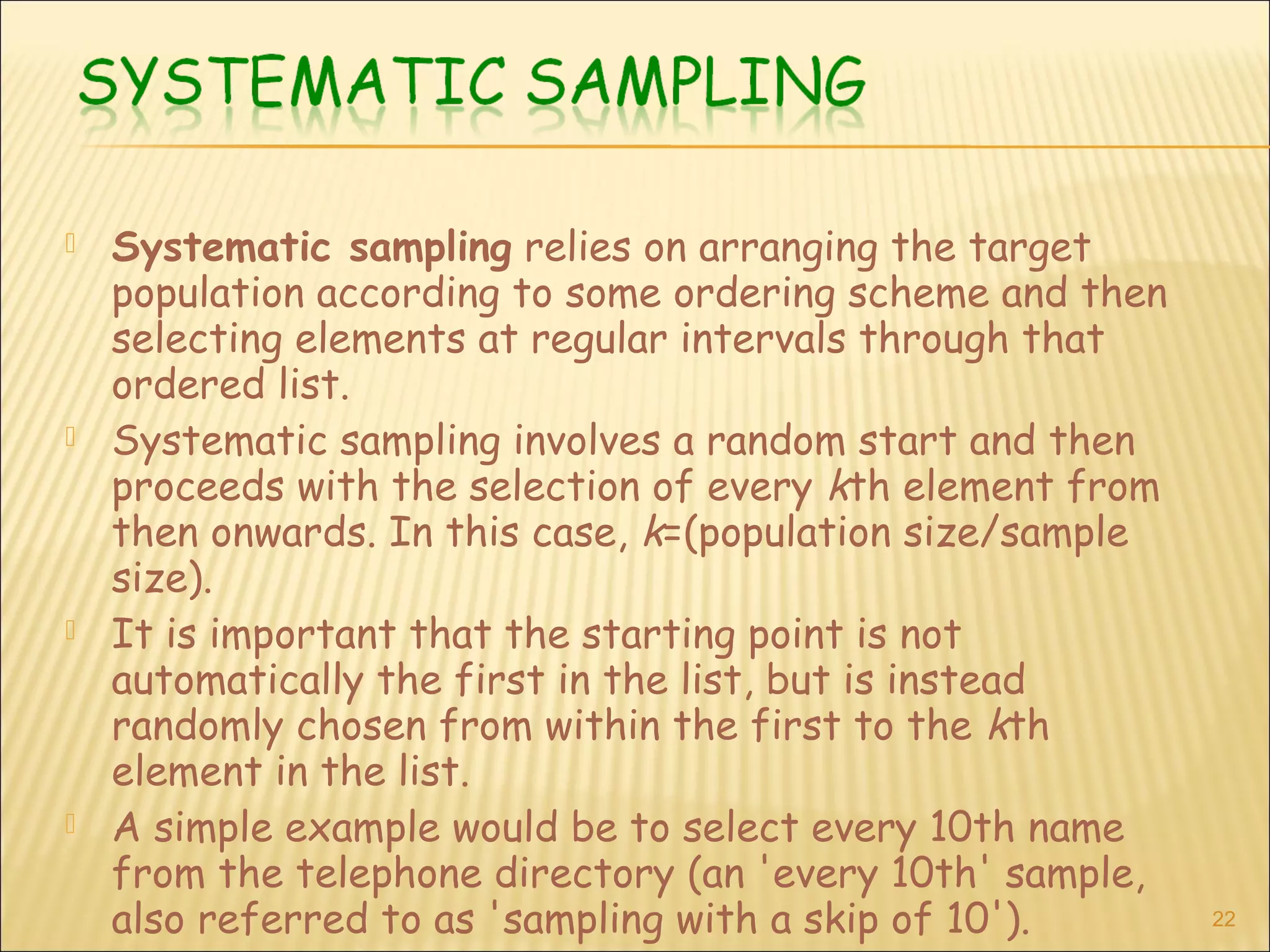  Systematic sampling relies on arranging the target
population according to some ordering scheme and then
selecting elements at regular intervals through that
ordered list.
 Systematic sampling involves a random start and then
proceeds with the selection of every kth element from
then onwards. In this case, k=(population size/sample
size).
 It is important that the starting point is not
automatically the first in the list, but is instead
randomly chosen from within the first to the kth
element in the list.
 A simple example would be to select every 10th name
from the telephone directory (an 'every 10th' sample,
also referred to as 'sampling with a skip of 10'). 22
 