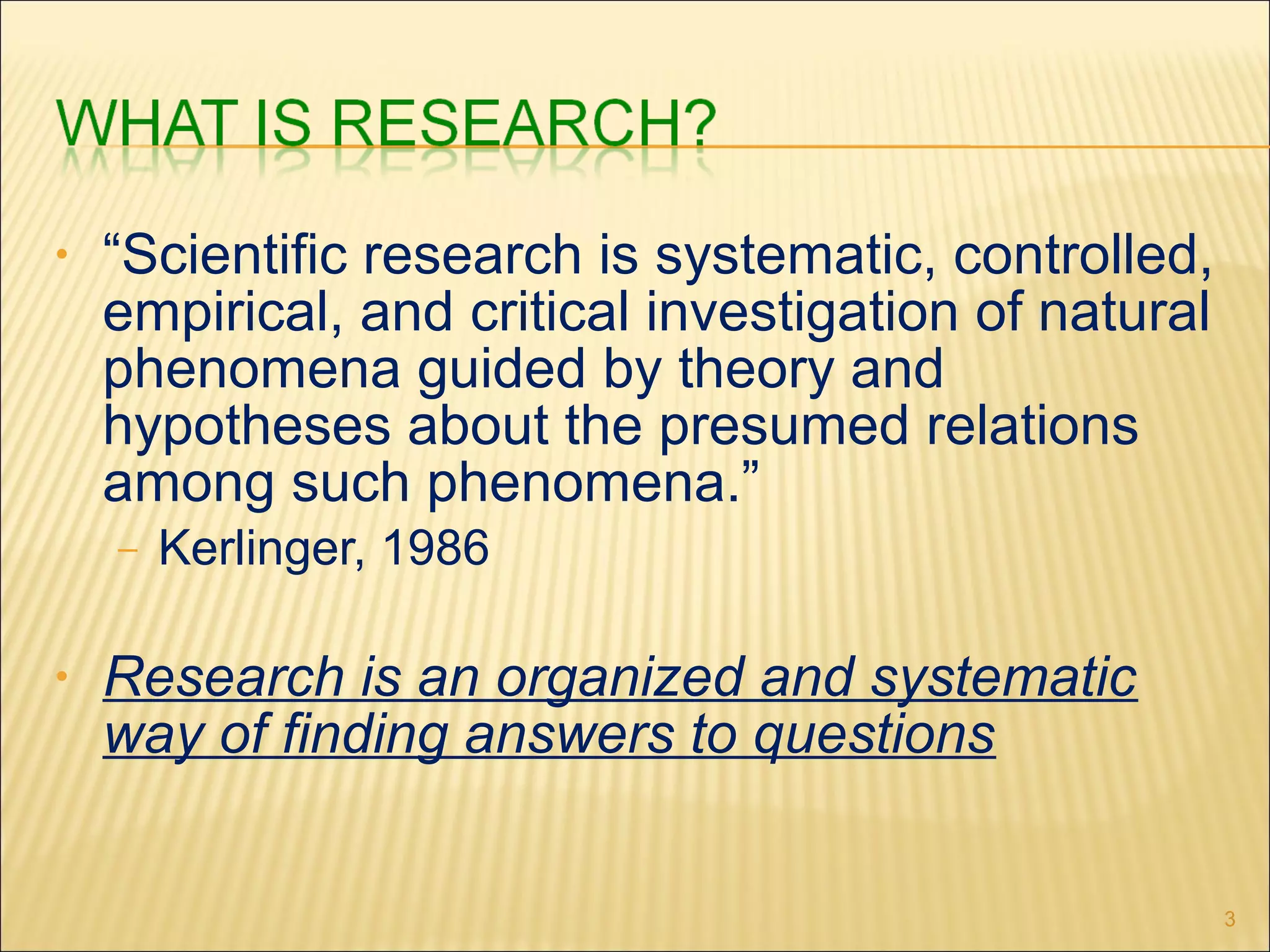 • “Scientific research is systematic, controlled,
empirical, and critical investigation of natural
phenomena guided by theory and
hypotheses about the presumed relations
among such phenomena.”
– Kerlinger, 1986
• Research is an organized and systematic
way of finding answers to questions
3
 