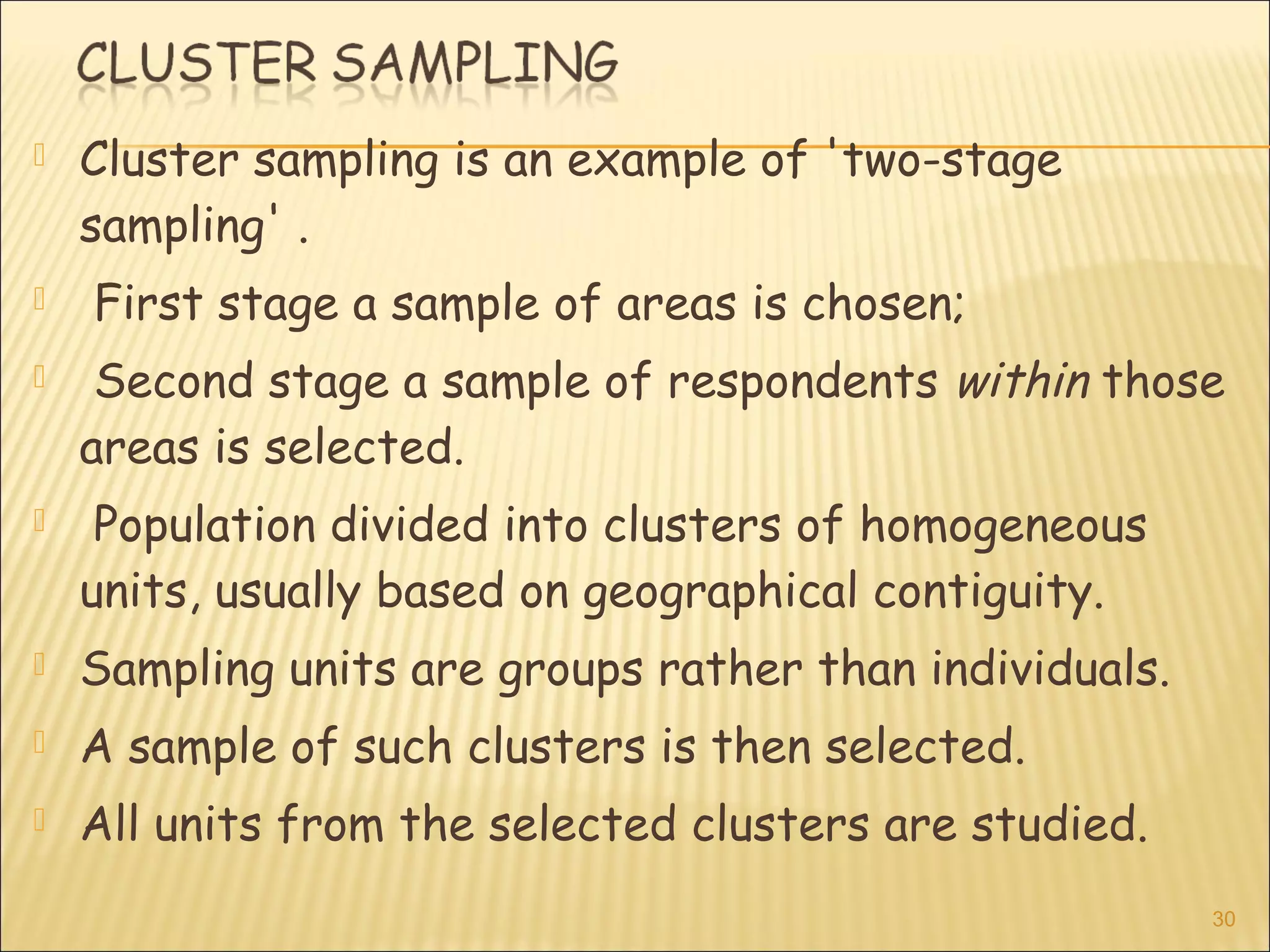  Cluster sampling is an example of 'two-stage
sampling' .
 First stage a sample of areas is chosen;
 Second stage a sample of respondents within those
areas is selected.
 Population divided into clusters of homogeneous
units, usually based on geographical contiguity.
 Sampling units are groups rather than individuals.
 A sample of such clusters is then selected.
 All units from the selected clusters are studied.
30
 