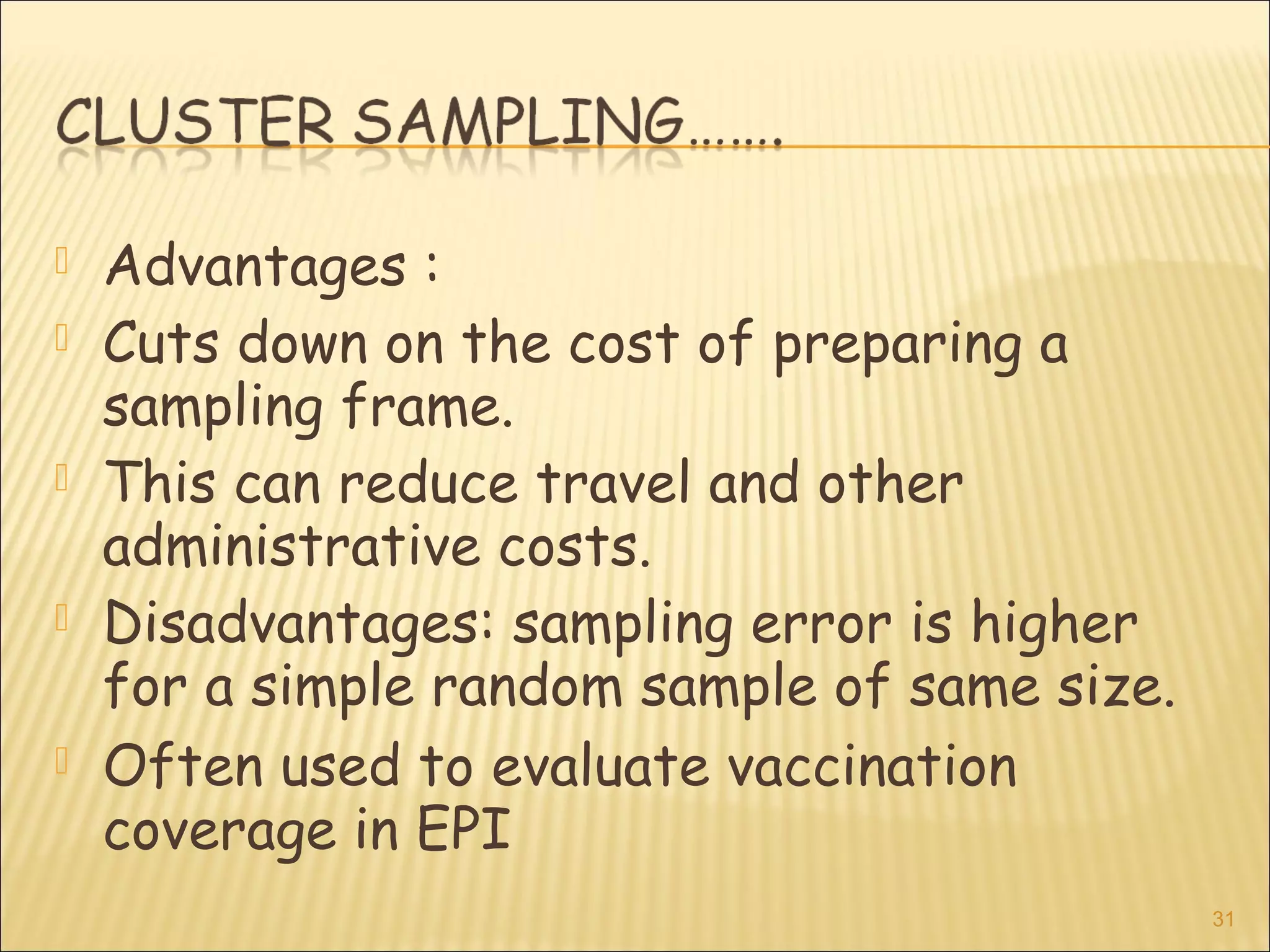  Advantages :
 Cuts down on the cost of preparing a
sampling frame.
 This can reduce travel and other
administrative costs.
 Disadvantages: sampling error is higher
for a simple random sample of same size.
 Often used to evaluate vaccination
coverage in EPI
31
 