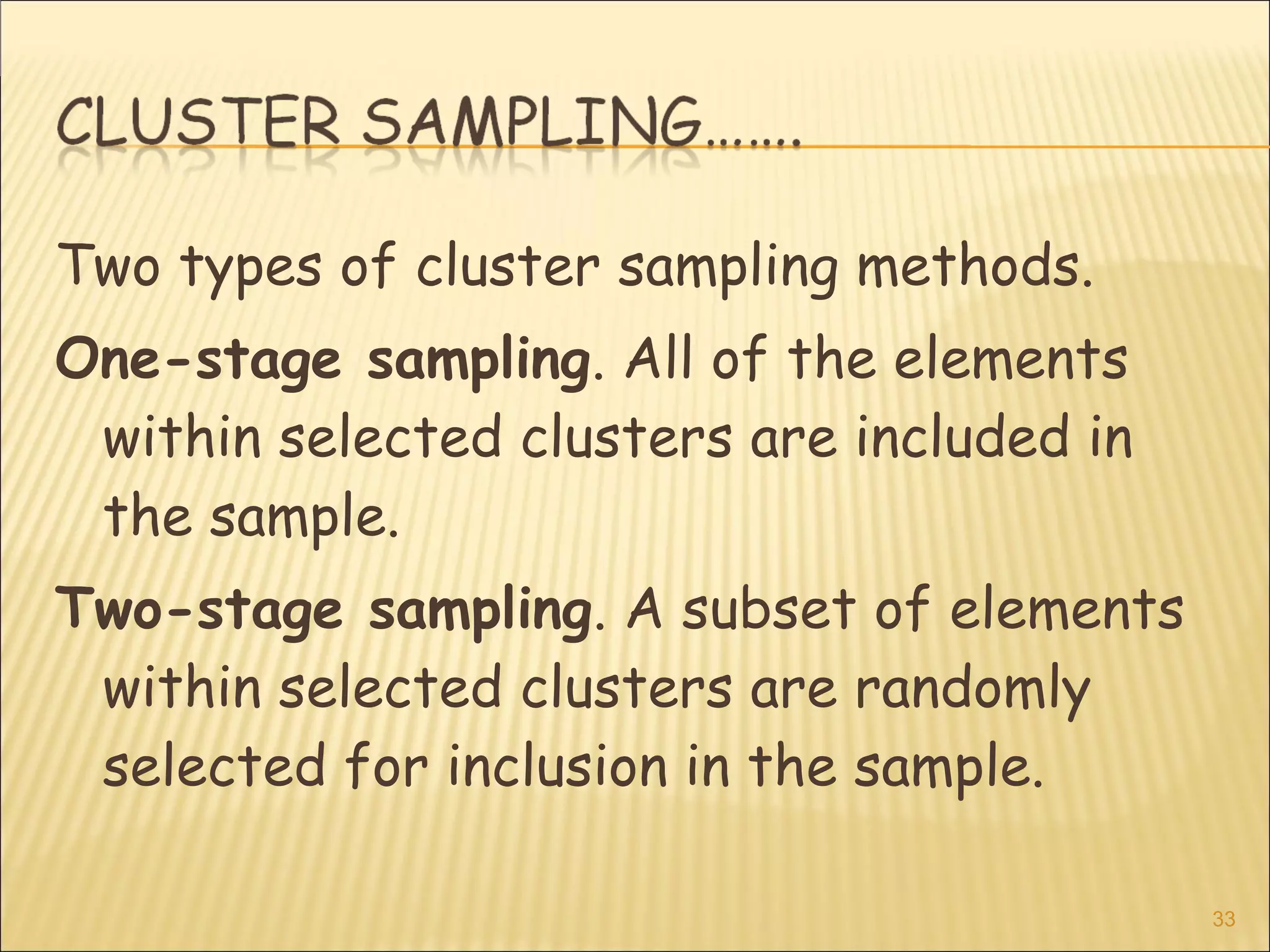 Two types of cluster sampling methods.
One-stage sampling. All of the elements
within selected clusters are included in
the sample.
Two-stage sampling. A subset of elements
within selected clusters are randomly
selected for inclusion in the sample.
33
 