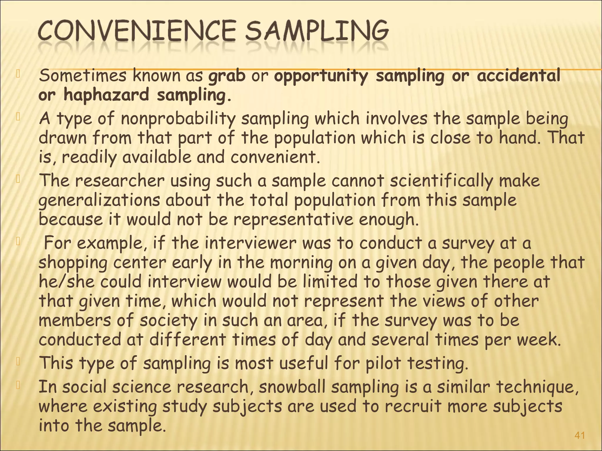  Sometimes known as grab or opportunity sampling or accidental
or haphazard sampling.
 A type of nonprobability sampling which involves the sample being
drawn from that part of the population which is close to hand. That
is, readily available and convenient.
 The researcher using such a sample cannot scientifically make
generalizations about the total population from this sample
because it would not be representative enough.
 For example, if the interviewer was to conduct a survey at a
shopping center early in the morning on a given day, the people that
he/she could interview would be limited to those given there at
that given time, which would not represent the views of other
members of society in such an area, if the survey was to be
conducted at different times of day and several times per week.
 This type of sampling is most useful for pilot testing.
 In social science research, snowball sampling is a similar technique,
where existing study subjects are used to recruit more subjects
into the sample. 41
 