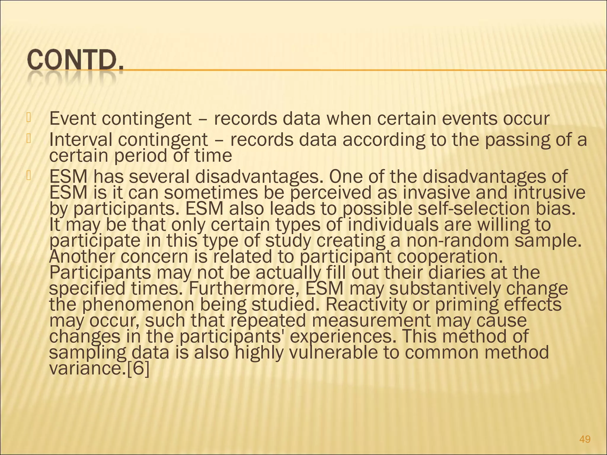  Event contingent – records data when certain events occur
 Interval contingent – records data according to the passing of a
certain period of time
 ESM has several disadvantages. One of the disadvantages of
ESM is it can sometimes be perceived as invasive and intrusive
by participants. ESM also leads to possible self-selection bias.
It may be that only certain types of individuals are willing to
participate in this type of study creating a non-random sample.
Another concern is related to participant cooperation.
Participants may not be actually fill out their diaries at the
specified times. Furthermore, ESM may substantively change
the phenomenon being studied. Reactivity or priming effects
may occur, such that repeated measurement may cause
changes in the participants' experiences. This method of
sampling data is also highly vulnerable to common method
variance.[6]
49
 