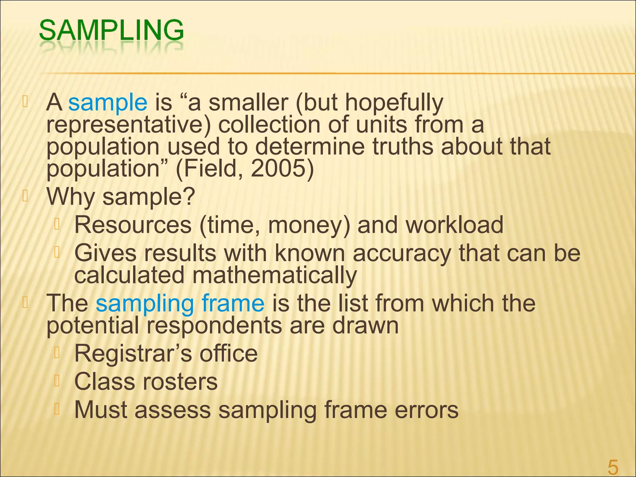  A sample is “a smaller (but hopefully
representative) collection of units from a
population used to determine truths about that
population” (Field, 2005)
 Why sample?
 Resources (time, money) and workload
 Gives results with known accuracy that can be
calculated mathematically
 The sampling frame is the list from which the
potential respondents are drawn
 Registrar’s office
 Class rosters
 Must assess sampling frame errors
5
 