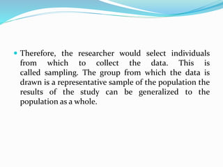  Therefore, the researcher would select individuals
from which to collect the data. This is
called sampling. The group from which the data is
drawn is a representative sample of the population the
results of the study can be generalized to the
population as a whole.
 