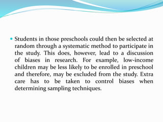  Students in those preschools could then be selected at
random through a systematic method to participate in
the study. This does, however, lead to a discussion
of biases in research. For example, low-income
children may be less likely to be enrolled in preschool
and therefore, may be excluded from the study. Extra
care has to be taken to control biases when
determining sampling techniques.
 