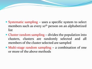  Systematic sampling – uses a specific system to select
members such as every 10th person on an alphabetized
list
 Cluster random sampling – divides the population into
clusters, clusters are randomly selected and all
members of the cluster selected are sampled
 Multi-stage random sampling – a combination of one
or more of the above methods
 