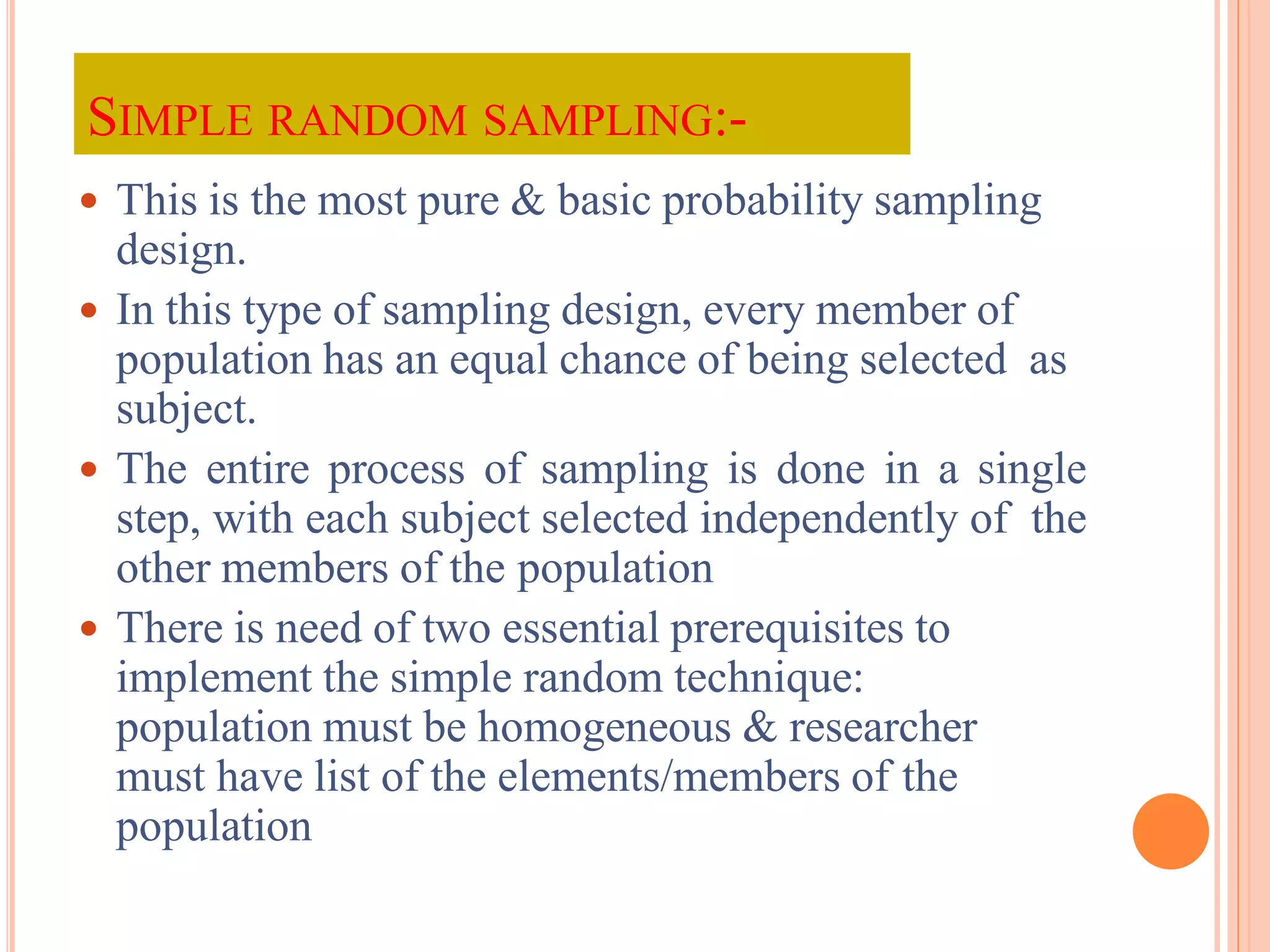SIMPLE RANDOM SAMPLING:-
 This is the most pure & basic probability sampling
design.
 In this type of sampling design, every member of
population has an equal chance of being selected as
subject.
 The entire process of sampling is done in a single
step, with each subject selected independently of the
other members of the population
 There is need of two essential prerequisites to
implement the simple random technique:
population must be homogeneous & researcher
must have list of the elements/members of the
population
 