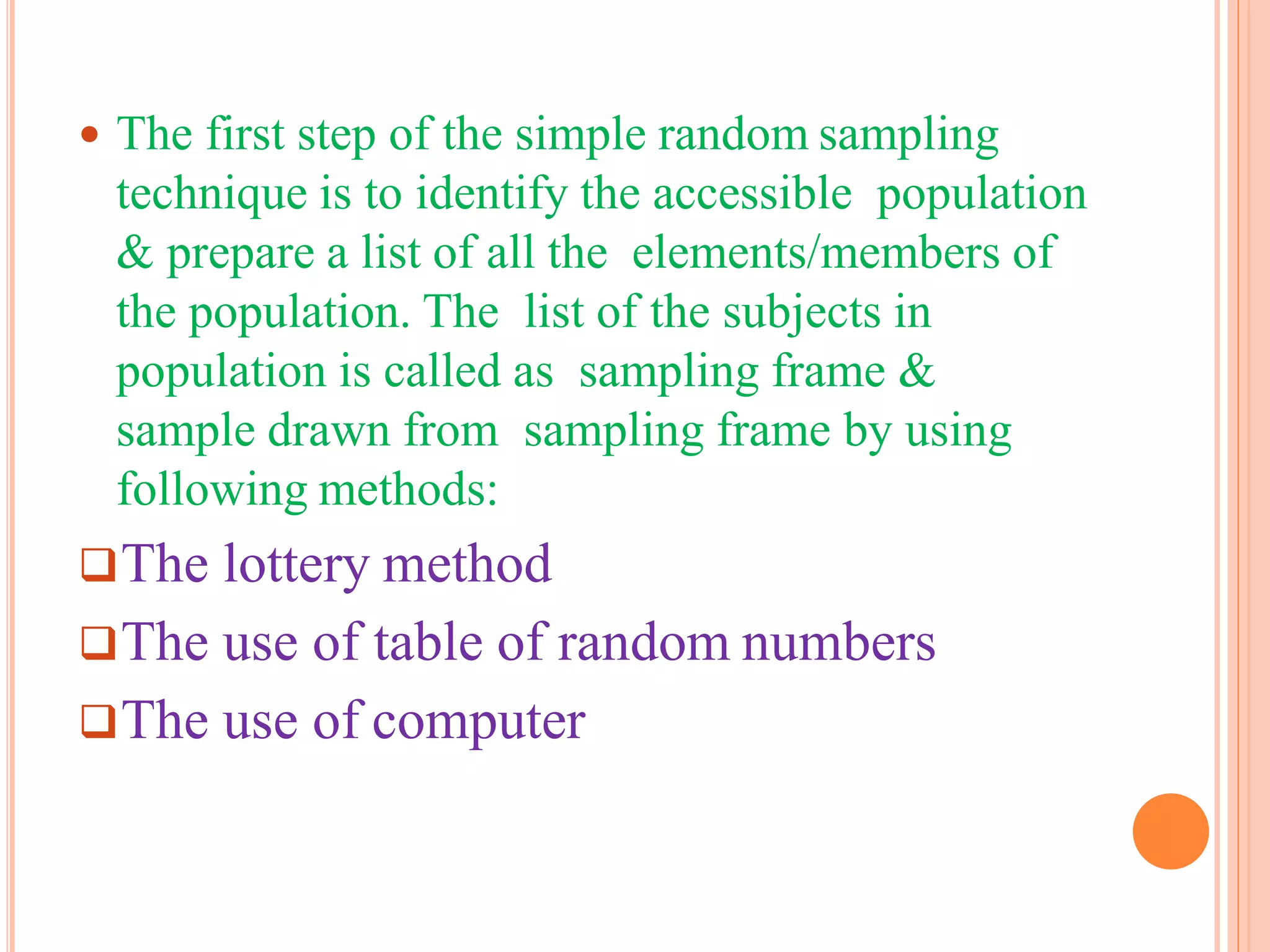  The first step of the simple random sampling
technique is to identify the accessible population
& prepare a list of all the elements/members of
the population. The list of the subjects in
population is called as sampling frame &
sample drawn from sampling frame by using
following methods:
The lottery method
The use of table of random numbers
The use of computer
 