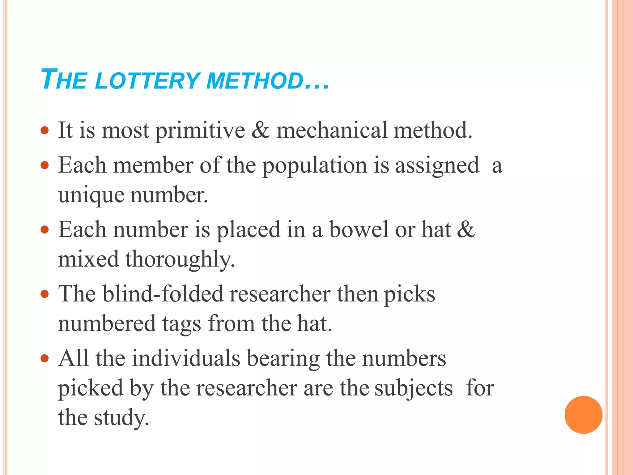 THE LOTTERY METHOD…
 It is most primitive & mechanical method.
 Each member of the population is assigned a
unique number.
 Each number is placed in a bowel or hat &
mixed thoroughly.
 The blind-folded researcher then picks
numbered tags from the hat.
 All the individuals bearing the numbers
picked by the researcher are the subjects for
the study.
 