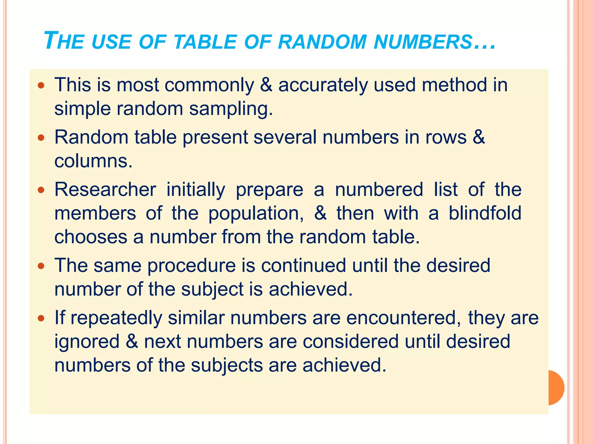 THE USE OF TABLE OF RANDOM NUMBERS…
 This is most commonly & accurately used method in
simple random sampling.
 Random table present several numbers in rows &
columns.
 Researcher initially prepare a numbered list of the
members of the population, & then with a blindfold
chooses a number from the random table.
 The same procedure is continued until the desired
number of the subject is achieved.
 If repeatedly similar numbers are encountered, they are
ignored & next numbers are considered until desired
numbers of the subjects are achieved.
 