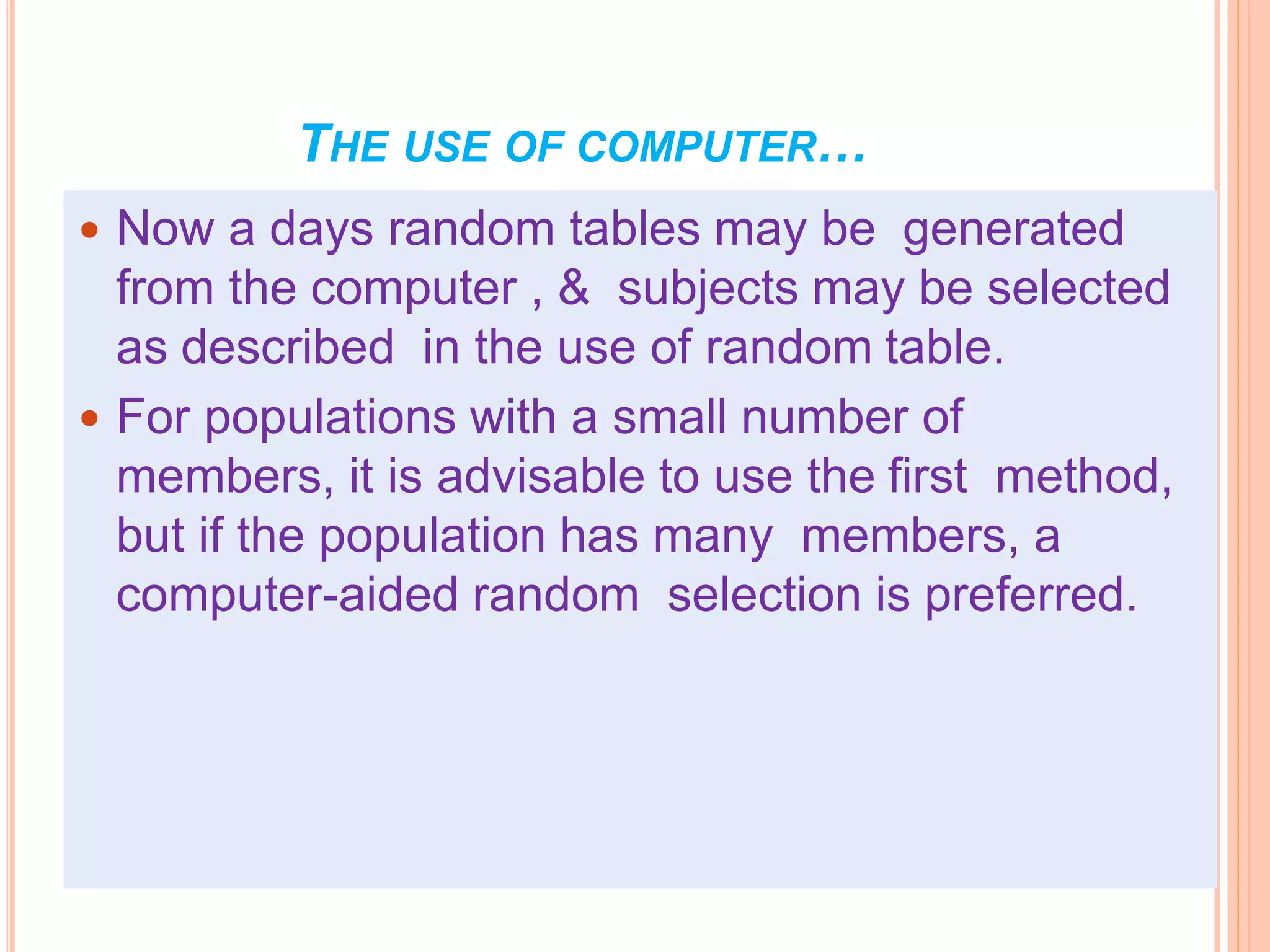 THE USE OF COMPUTER…
 Now a days random tables may be generated
from the computer , & subjects may be selected
as described in the use of random table.
 For populations with a small number of
members, it is advisable to use the first method,
but if the population has many members, a
computer-aided random selection is preferred.
 