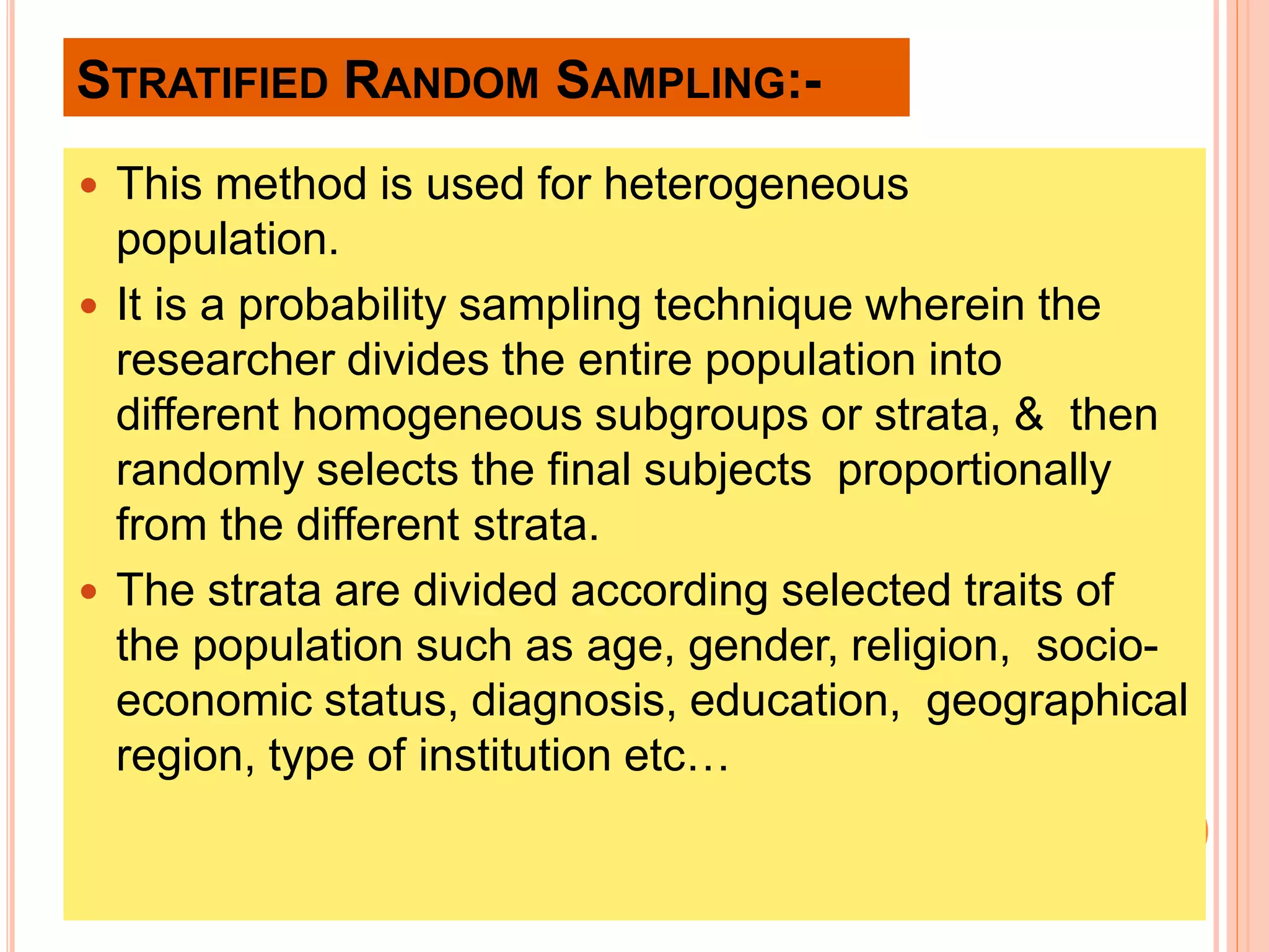 STRATIFIED RANDOM SAMPLING:-
 This method is used for heterogeneous
population.
 It is a probability sampling technique wherein the
researcher divides the entire population into
different homogeneous subgroups or strata, & then
randomly selects the final subjects proportionally
from the different strata.
 The strata are divided according selected traits of
the population such as age, gender, religion, socio-
economic status, diagnosis, education, geographical
region, type of institution etc…
 