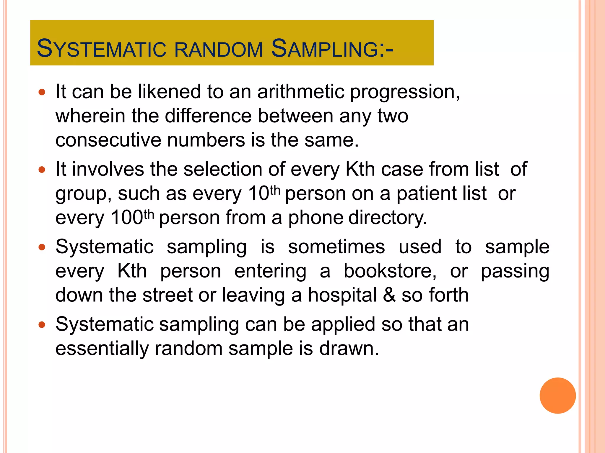 SYSTEMATIC RANDOM SAMPLING:-
 It can be likened to an arithmetic progression,
wherein the difference between any two
consecutive numbers is the same.
 It involves the selection of every Kth case from list of
group, such as every 10th person on a patient list or
every 100th person from a phone directory.
 Systematic sampling is sometimes used to sample
every Kth person entering a bookstore, or passing
down the street or leaving a hospital & so forth
 Systematic sampling can be applied so that an
essentially random sample is drawn.
 
