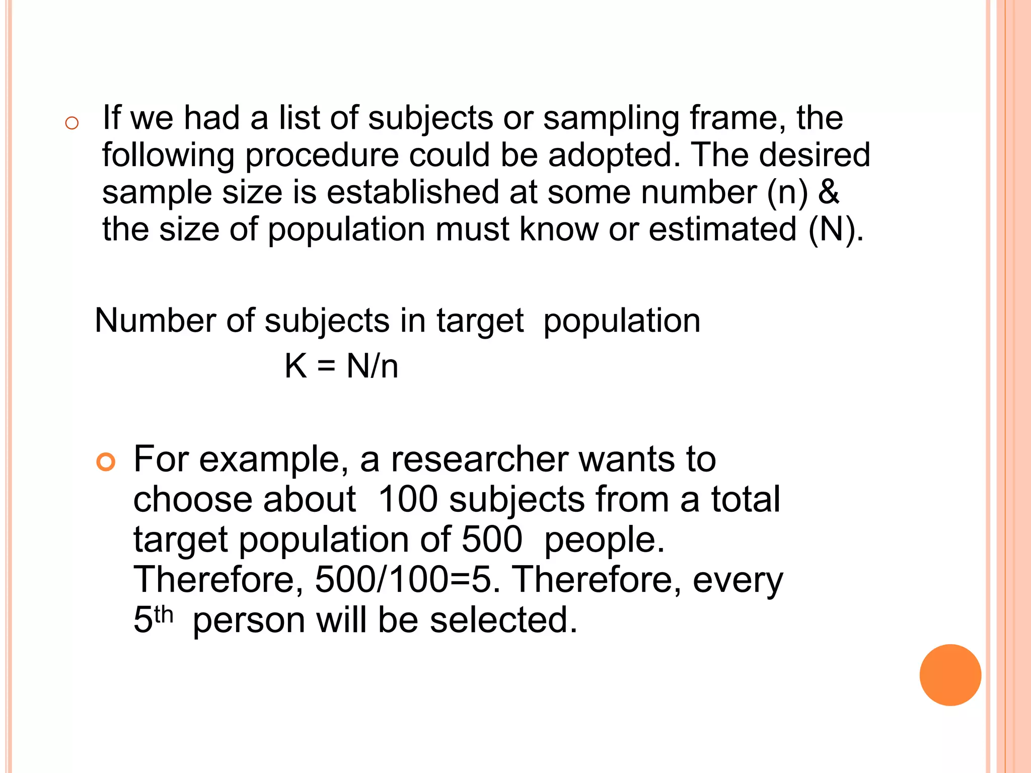 o If we had a list of subjects or sampling frame, the
following procedure could be adopted. The desired
sample size is established at some number (n) &
the size of population must know or estimated (N).
Number of subjects in target population
K = N/n
 For example, a researcher wants to
choose about 100 subjects from a total
target population of 500 people.
Therefore, 500/100=5. Therefore, every
5th person will be selected.
 