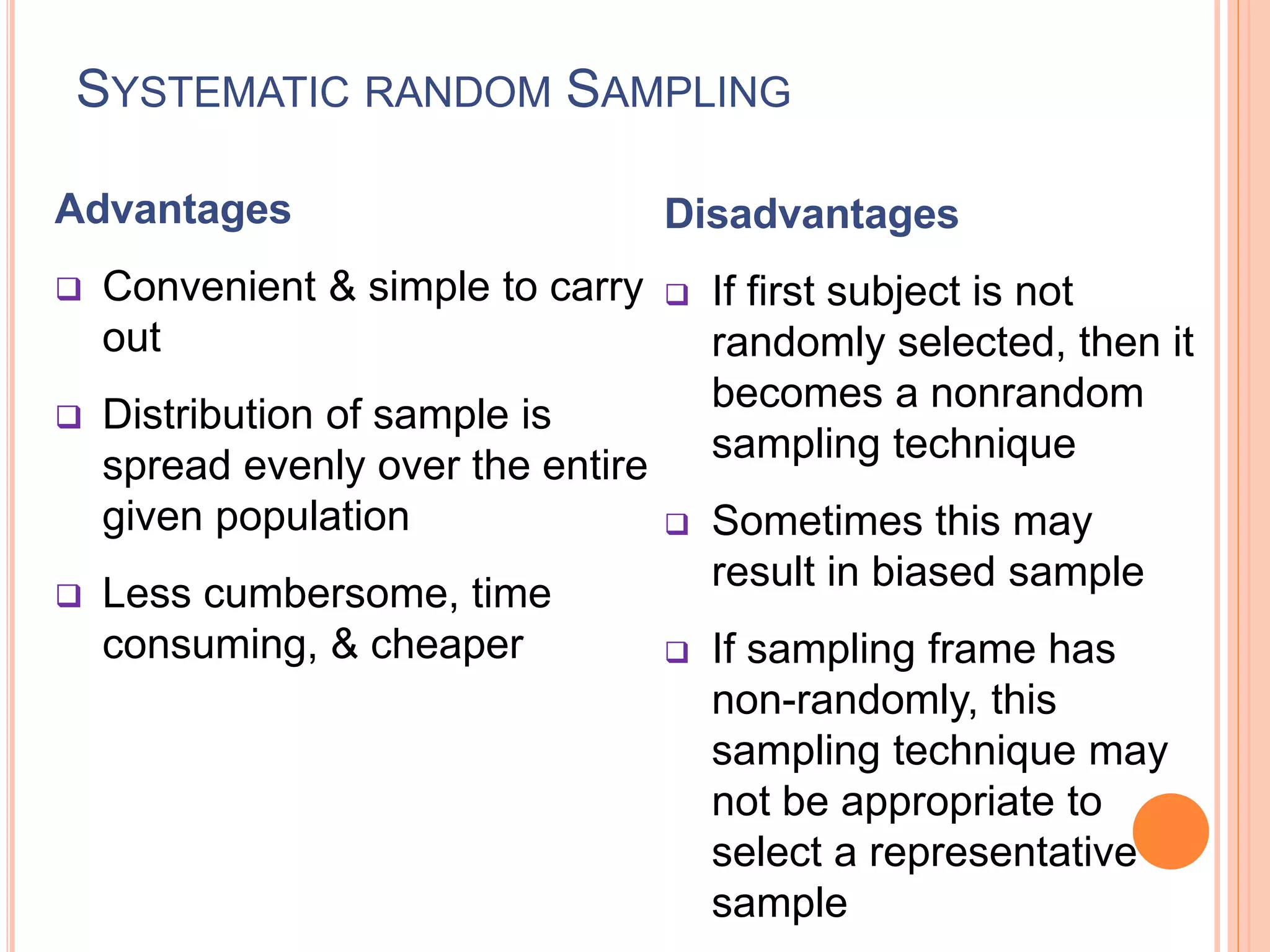 SYSTEMATIC RANDOM SAMPLING
Advantages
 Convenient & simple to carry
out
 Distribution of sample is
spread evenly over the entire
given population
 Less cumbersome, time
consuming, & cheaper
Disadvantages
 If first subject is not
randomly selected, then it
becomes a nonrandom
sampling technique
 Sometimes this may
result in biased sample
 If sampling frame has
non-randomly, this
sampling technique may
not be appropriate to
select a representative
sample
 
