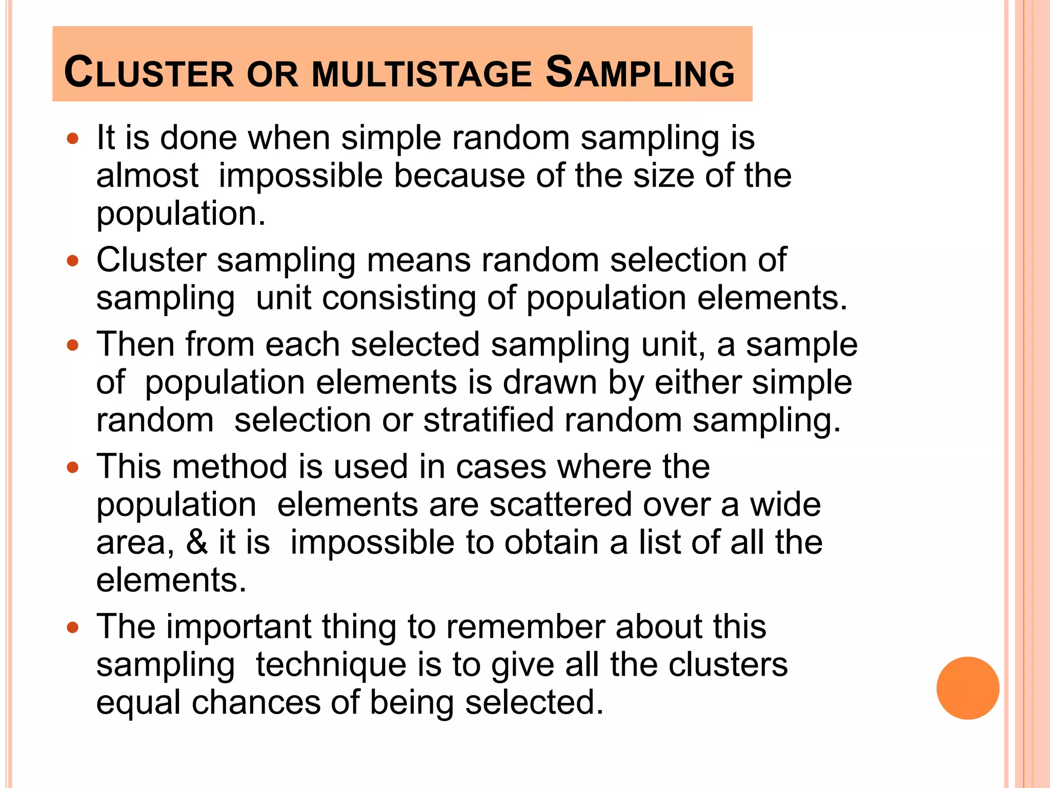 CLUSTER OR MULTISTAGE SAMPLING
 It is done when simple random sampling is
almost impossible because of the size of the
population.
 Cluster sampling means random selection of
sampling unit consisting of population elements.
 Then from each selected sampling unit, a sample
of population elements is drawn by either simple
random selection or stratified random sampling.
 This method is used in cases where the
population elements are scattered over a wide
area, & it is impossible to obtain a list of all the
elements.
 The important thing to remember about this
sampling technique is to give all the clusters
equal chances of being selected.
 