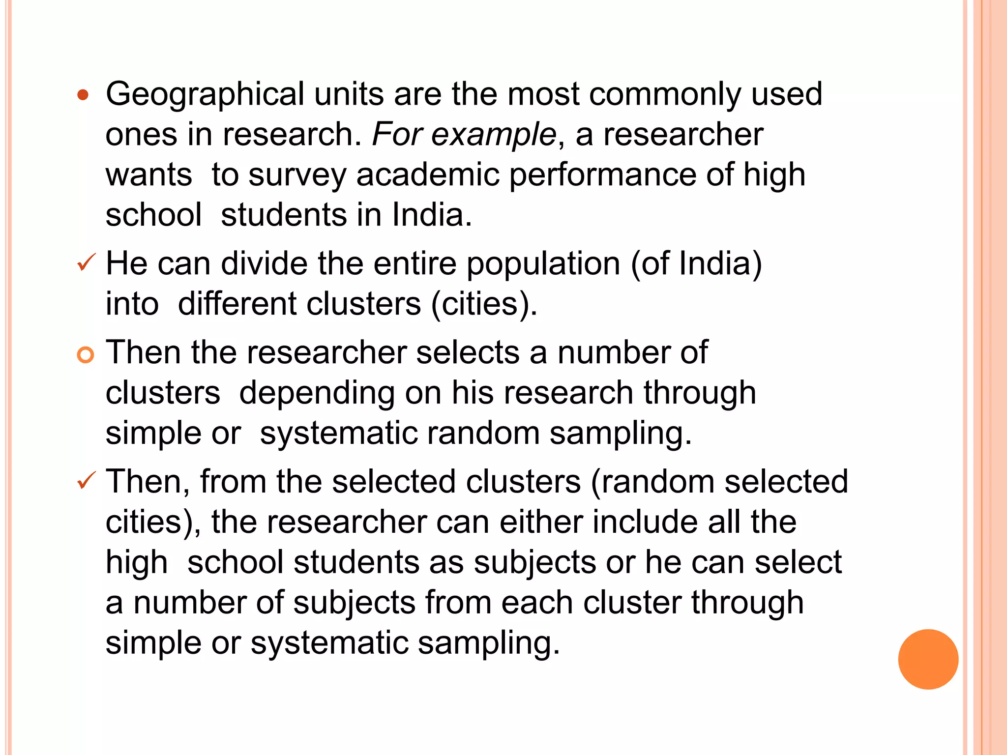  Geographical units are the most commonly used
ones in research. For example, a researcher
wants to survey academic performance of high
school students in India.
 He can divide the entire population (of India)
into different clusters (cities).
 Then the researcher selects a number of
clusters depending on his research through
simple or systematic random sampling.
 Then, from the selected clusters (random selected
cities), the researcher can either include all the
high school students as subjects or he can select
a number of subjects from each cluster through
simple or systematic sampling.
 