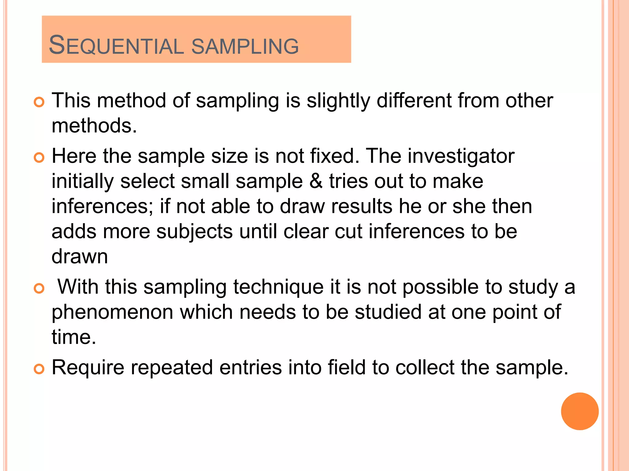 SEQUENTIAL SAMPLING
 This method of sampling is slightly different from other
methods.
 Here the sample size is not fixed. The investigator
initially select small sample & tries out to make
inferences; if not able to draw results he or she then
adds more subjects until clear cut inferences to be
drawn
 With this sampling technique it is not possible to study a
phenomenon which needs to be studied at one point of
time.
 Require repeated entries into field to collect the sample.
 
