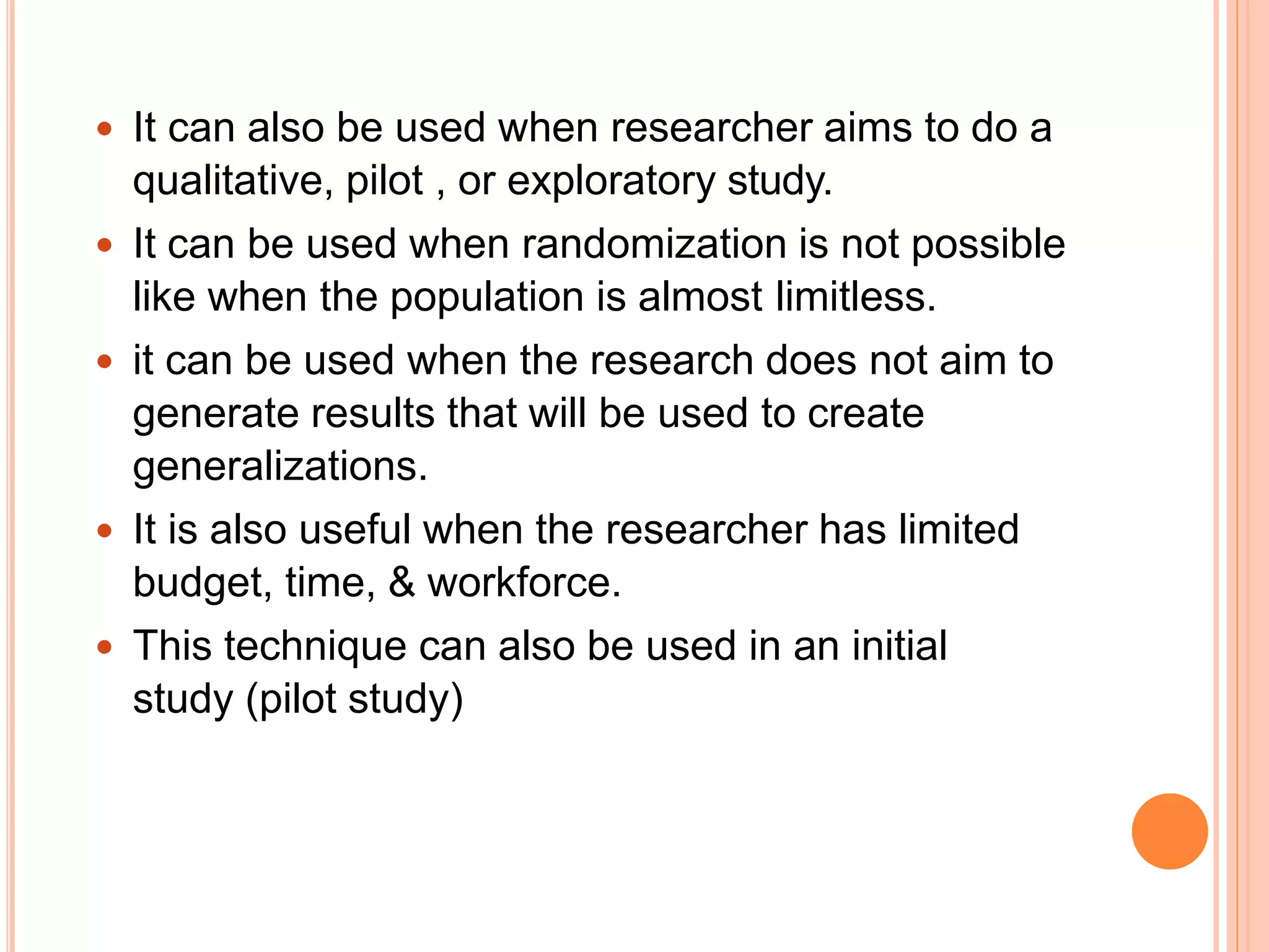  It can also be used when researcher aims to do a
qualitative, pilot , or exploratory study.
 It can be used when randomization is not possible
like when the population is almost limitless.
 it can be used when the research does not aim to
generate results that will be used to create
generalizations.
 It is also useful when the researcher has limited
budget, time, & workforce.
 This technique can also be used in an initial
study (pilot study)
 
