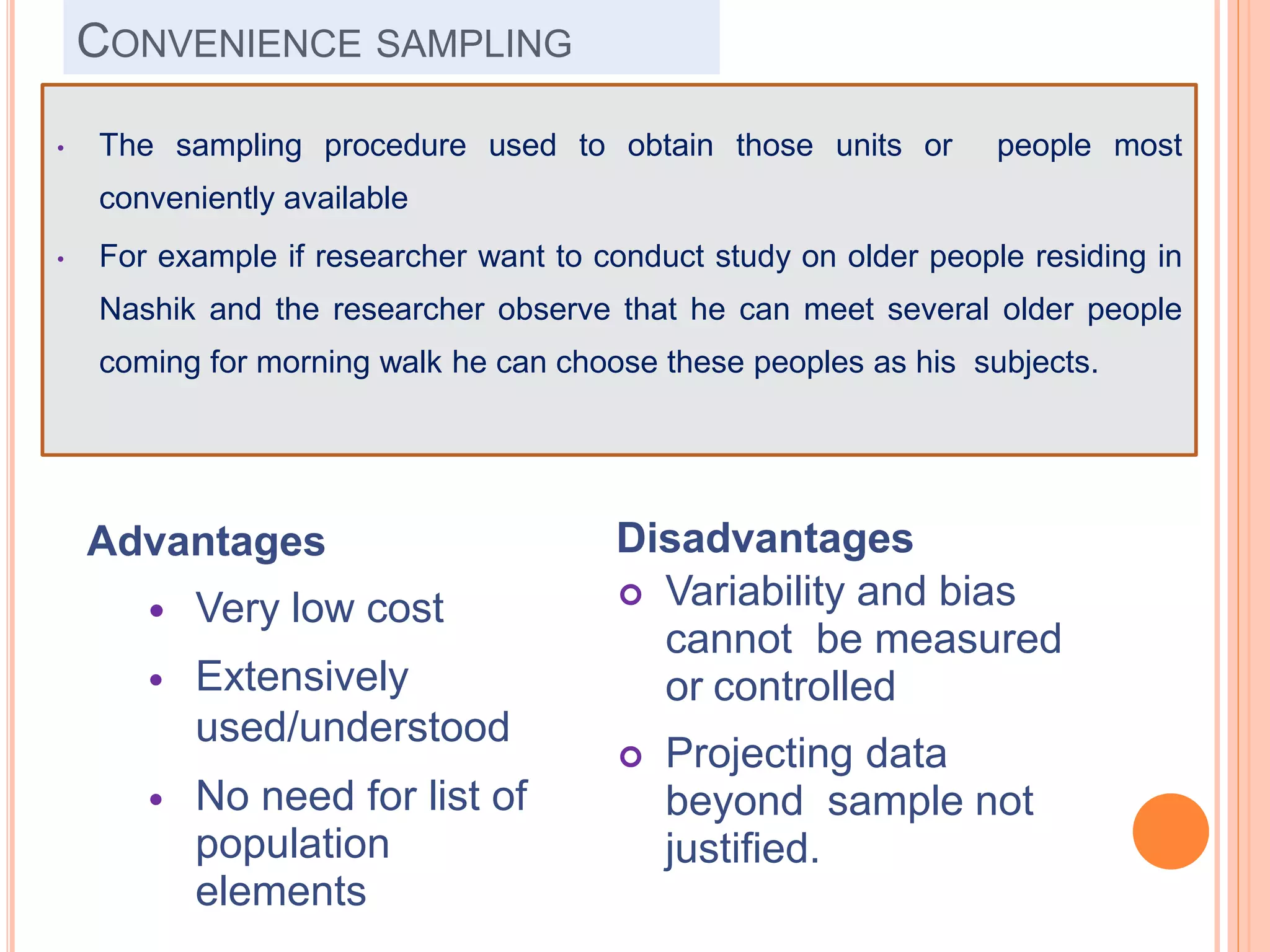 CONVENIENCE SAMPLING
Advantages
 Very low cost
 Extensively
used/understood
 No need for list of
population
elements
Disadvantages
 Variability and bias
cannot be measured
or controlled
 Projecting data
beyond sample not
justified.
• The sampling procedure used to obtain those units or people most
conveniently available
• For example if researcher want to conduct study on older people residing in
Nashik and the researcher observe that he can meet several older people
coming for morning walk he can choose these peoples as his subjects.
 