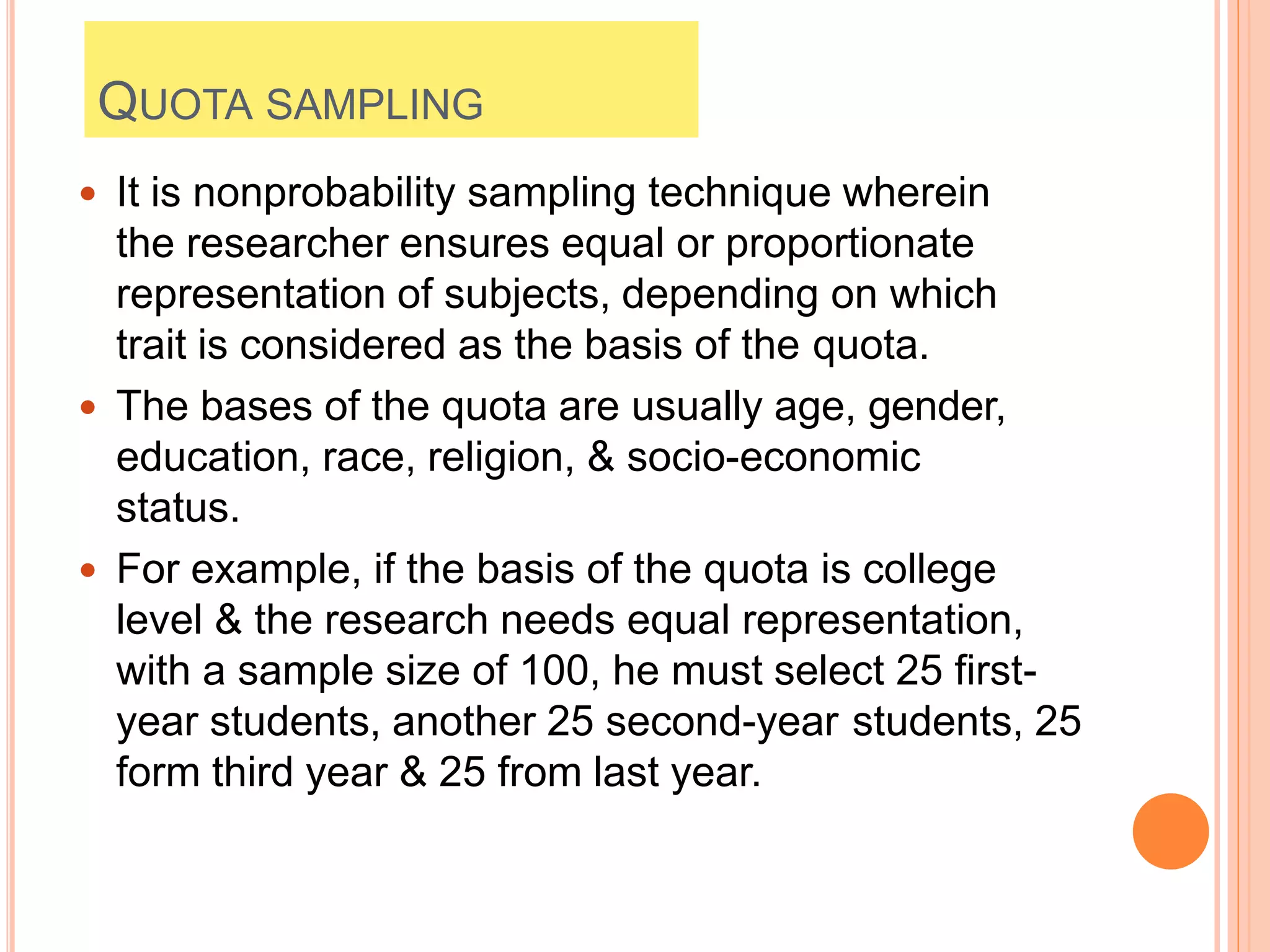QUOTA SAMPLING
 It is nonprobability sampling technique wherein
the researcher ensures equal or proportionate
representation of subjects, depending on which
trait is considered as the basis of the quota.
 The bases of the quota are usually age, gender,
education, race, religion, & socio-economic
status.
 For example, if the basis of the quota is college
level & the research needs equal representation,
with a sample size of 100, he must select 25 first-
year students, another 25 second-year students, 25
form third year & 25 from last year.
 