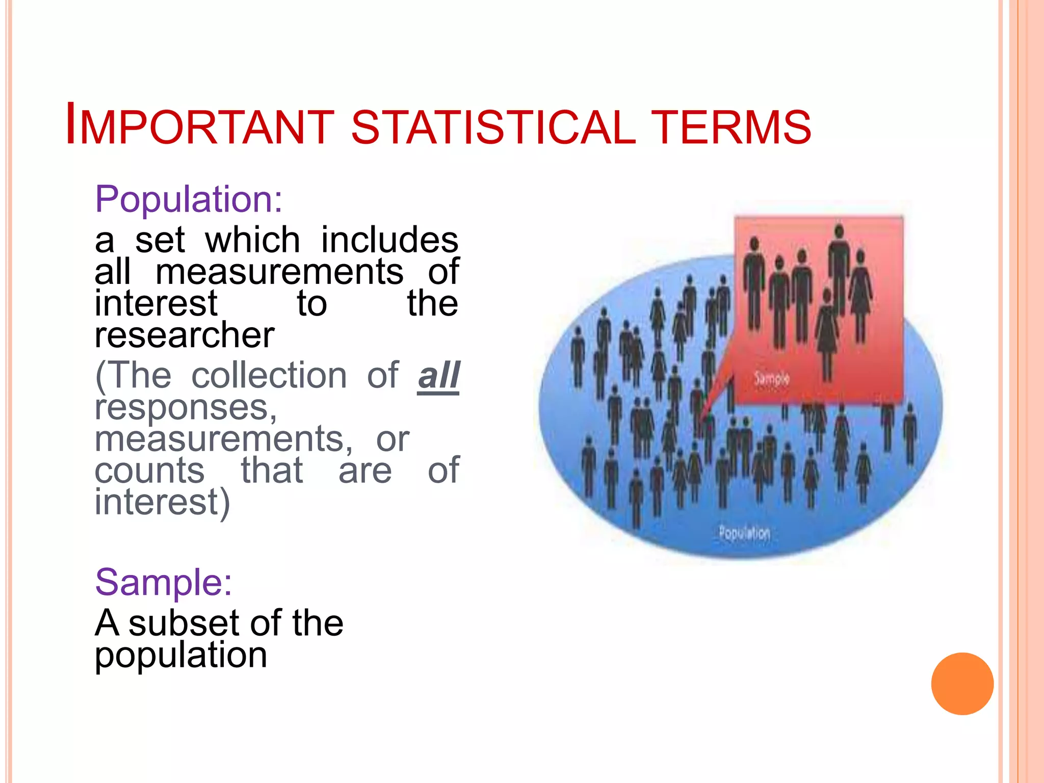 IMPORTANT STATISTICAL TERMS
Population:
a set which includes
all measurements of
interest to the
researcher
(The collection of all
responses,
measurements, or
counts that are of
interest)
Sample:
A subset of the
population
 