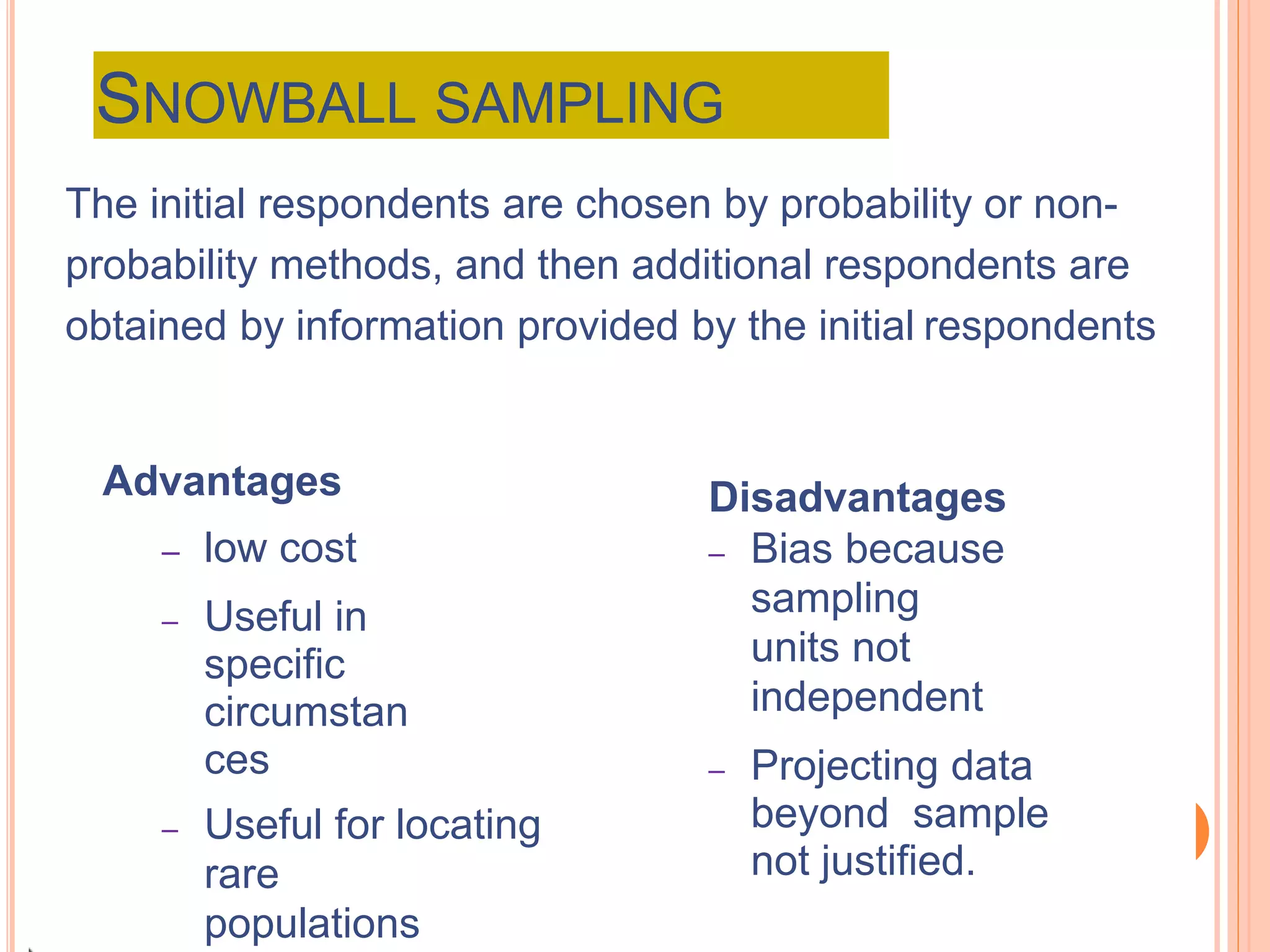 SNOWBALL SAMPLING
The initial respondents are chosen by probability or non-
probability methods, and then additional respondents are
obtained by information provided by the initial respondents
Advantages
– low cost
– Useful in
specific
circumstan
ces
– Useful for locating
rare
populations
Disadvantages
– Bias because
sampling
units not
independent
– Projecting data
beyond sample
not justified.
 
