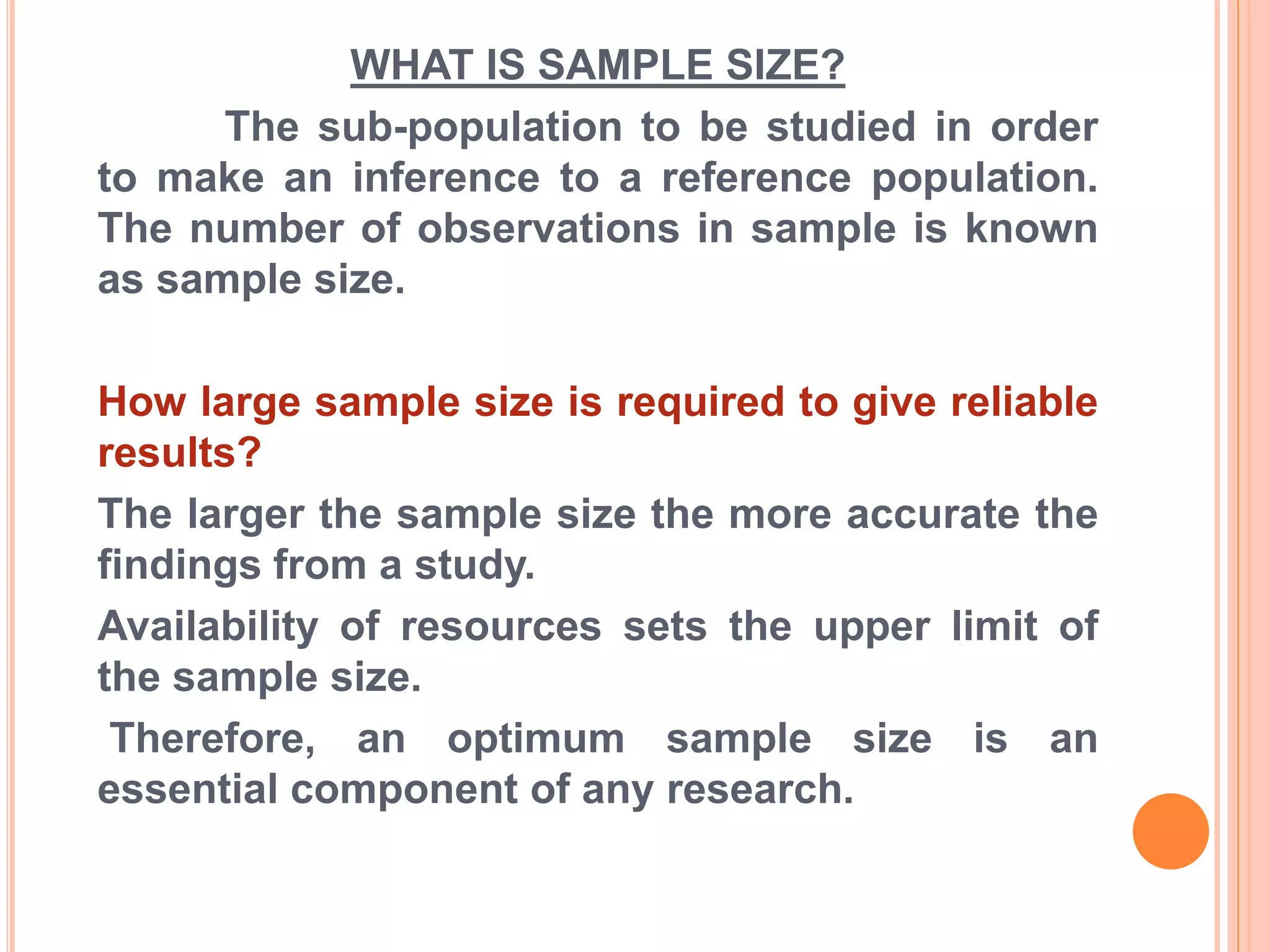 WHAT IS SAMPLE SIZE?
The sub-population to be studied in order
to make an inference to a reference population.
The number of observations in sample is known
as sample size.
How large sample size is required to give reliable
results?
The larger the sample size the more accurate the
findings from a study.
Availability of resources sets the upper limit of
the sample size.
Therefore, an optimum sample size is an
essential component of any research.
 