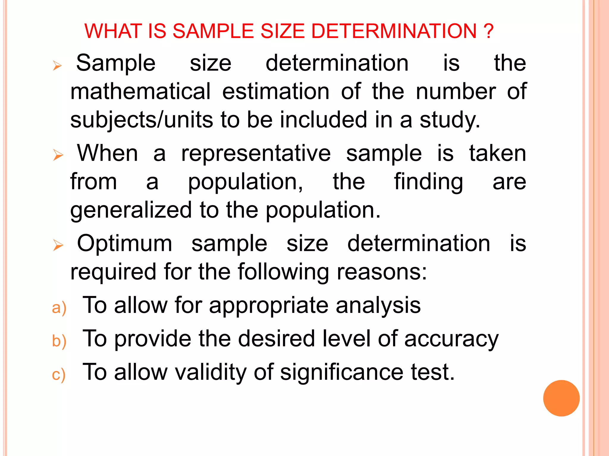 WHAT IS SAMPLE SIZE DETERMINATION ?
 Sample size determination is the
mathematical estimation of the number of
subjects/units to be included in a study.
 When a representative sample is taken
from a population, the finding are
generalized to the population.
 Optimum sample size determination is
required for the following reasons:
a) To allow for appropriate analysis
b) To provide the desired level of accuracy
c) To allow validity of significance test.
 