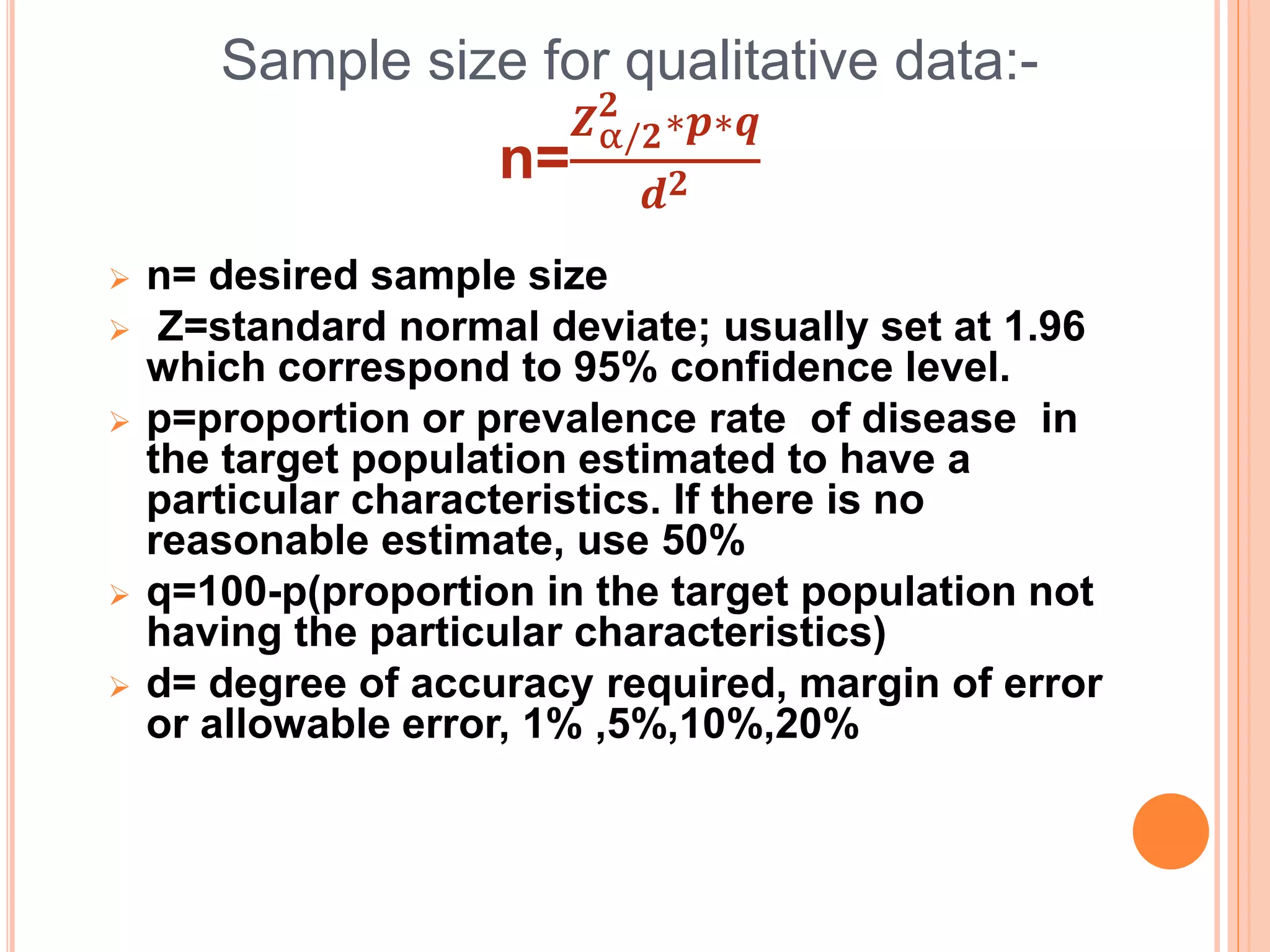 Sample size for qualitative data:-
n=
𝒁α/𝟐
𝟐
∗𝒑∗𝒒
𝒅𝟐
 n= desired sample size
 Z=standard normal deviate; usually set at 1.96
which correspond to 95% confidence level.
 p=proportion or prevalence rate of disease in
the target population estimated to have a
particular characteristics. If there is no
reasonable estimate, use 50%
 q=100-p(proportion in the target population not
having the particular characteristics)
 d= degree of accuracy required, margin of error
or allowable error, 1% ,5%,10%,20%
 