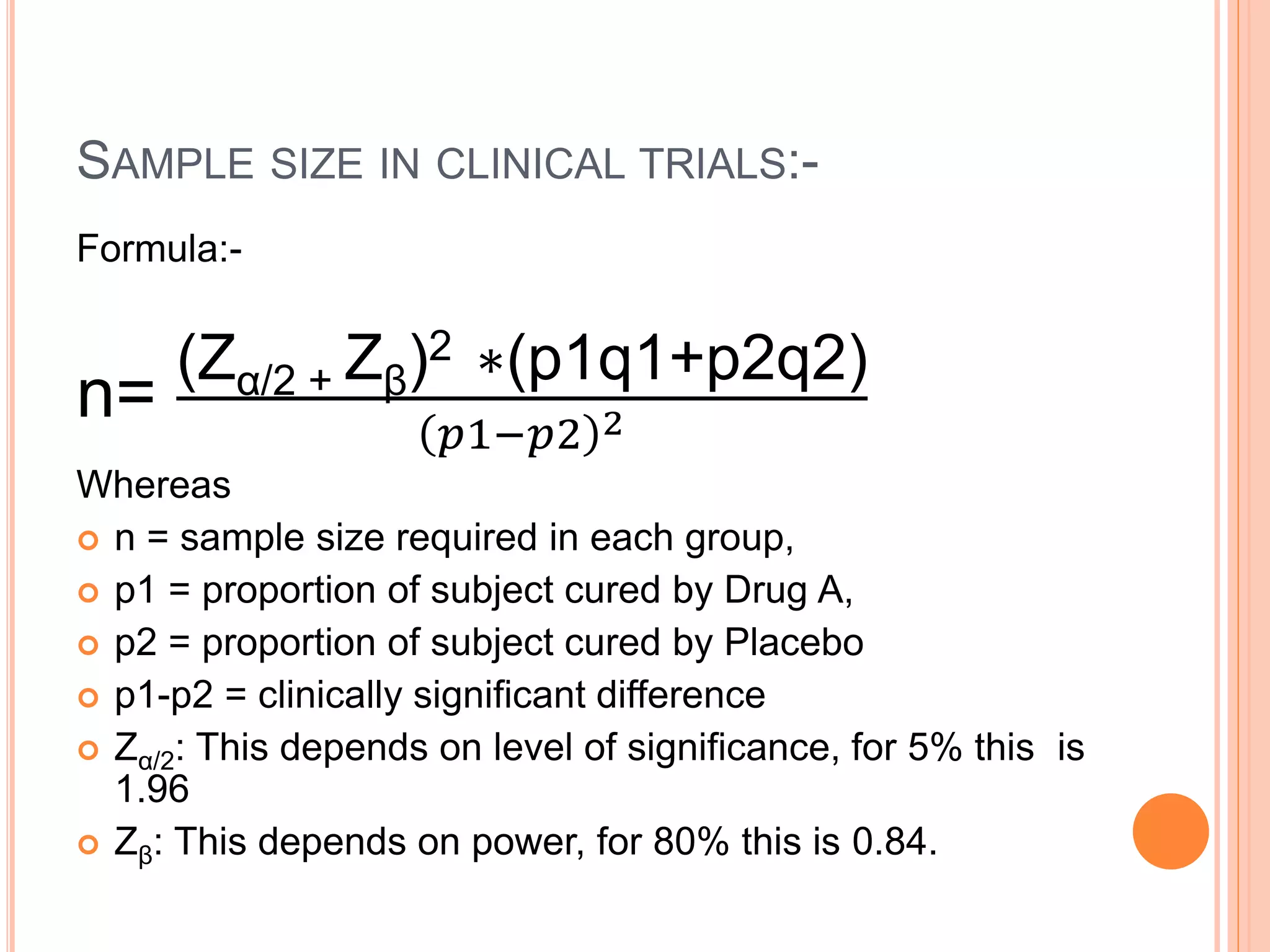 SAMPLE SIZE IN CLINICAL TRIALS:-
Formula:-
n=
(Zα/2 + Zβ)2 ∗(p1q1+p2q2)
𝑝1−𝑝2 2
Whereas
 n = sample size required in each group,
 p1 = proportion of subject cured by Drug A,
 p2 = proportion of subject cured by Placebo
 p1-p2 = clinically significant difference
 Zα/2: This depends on level of significance, for 5% this is
1.96
 Zβ: This depends on power, for 80% this is 0.84.
 