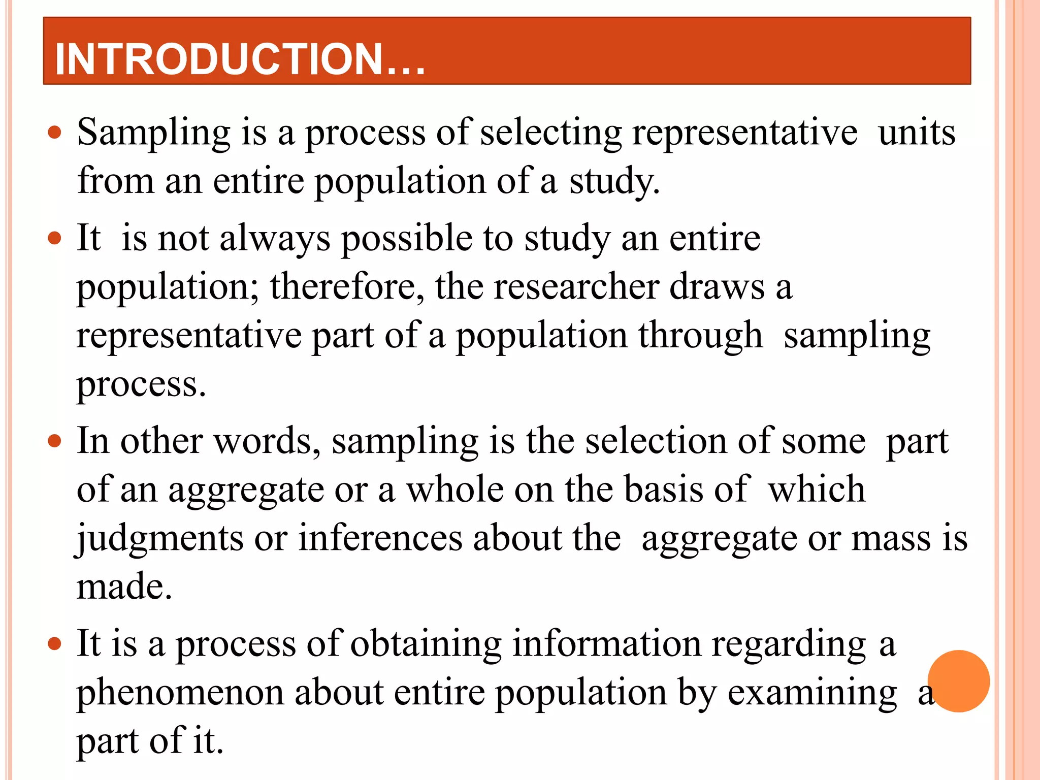 INTRODUCTION…
 Sampling is a process of selecting representative units
from an entire population of a study.
 It is not always possible to study an entire
population; therefore, the researcher draws a
representative part of a population through sampling
process.
 In other words, sampling is the selection of some part
of an aggregate or a whole on the basis of which
judgments or inferences about the aggregate or mass is
made.
 It is a process of obtaining information regarding a
phenomenon about entire population by examining a
part of it.
 