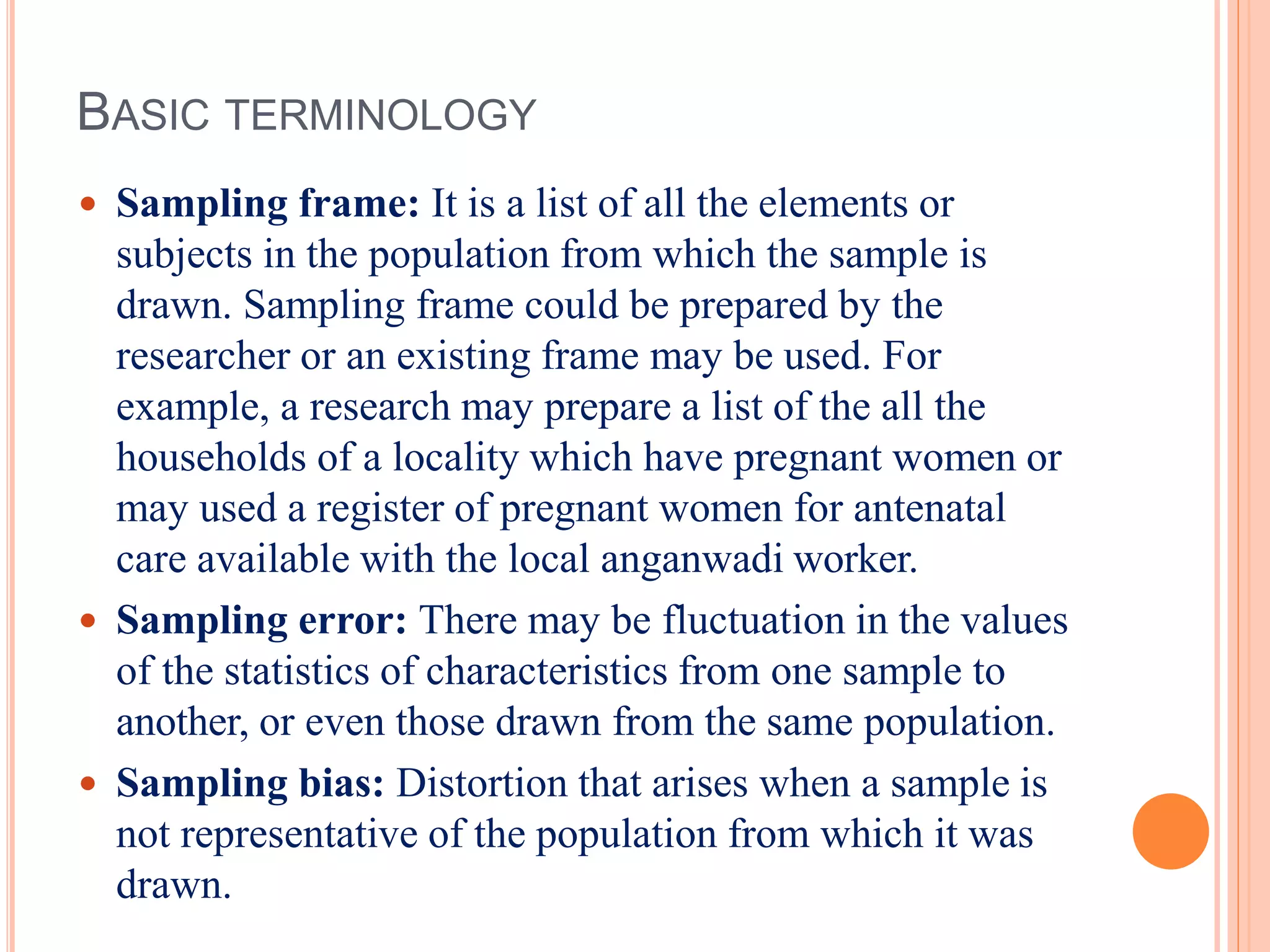 BASIC TERMINOLOGY
 Sampling frame: It is a list of all the elements or
subjects in the population from which the sample is
drawn. Sampling frame could be prepared by the
researcher or an existing frame may be used. For
example, a research may prepare a list of the all the
households of a locality which have pregnant women or
may used a register of pregnant women for antenatal
care available with the local anganwadi worker.
 Sampling error: There may be fluctuation in the values
of the statistics of characteristics from one sample to
another, or even those drawn from the same population.
 Sampling bias: Distortion that arises when a sample is
not representative of the population from which it was
drawn.
 