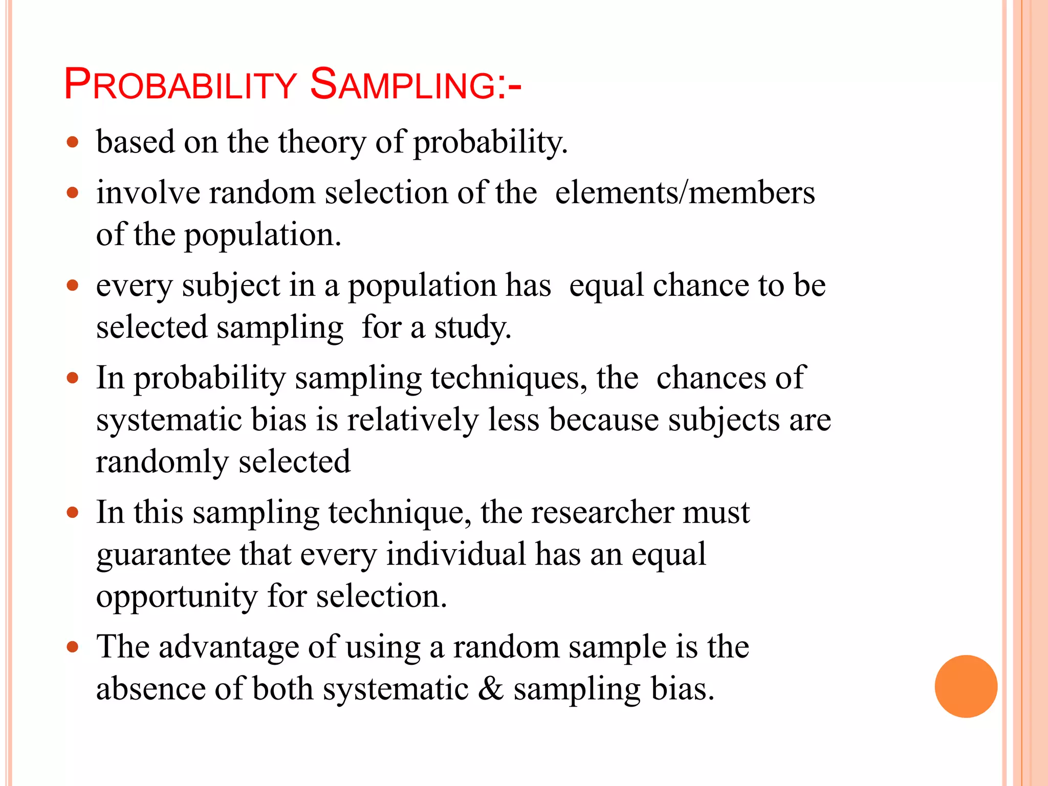 PROBABILITY SAMPLING:-
 based on the theory of probability.
 involve random selection of the elements/members
of the population.
 every subject in a population has equal chance to be
selected sampling for a study.
 In probability sampling techniques, the chances of
systematic bias is relatively less because subjects are
randomly selected
 In this sampling technique, the researcher must
guarantee that every individual has an equal
opportunity for selection.
 The advantage of using a random sample is the
absence of both systematic & sampling bias.
 