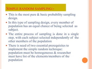 SIMPLE RANDOM SAMPLING:-
 This is the most pure & basic probability sampling
design.
 In this type of sampling design, every member of
population has an equal chance of being selected as
subject.
 The entire process of sampling is done in a single
step, with each subject selected independently of the
other members of the population
 There is need of two essential prerequisites to
implement the simple random technique:
population must be homogeneous & researcher
must have list of the elements/members of the
population
 