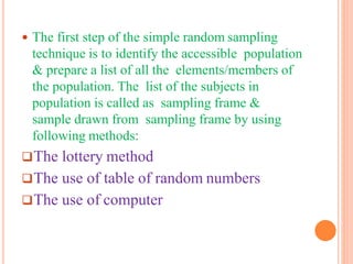  The first step of the simple random sampling
technique is to identify the accessible population
& prepare a list of all the elements/members of
the population. The list of the subjects in
population is called as sampling frame &
sample drawn from sampling frame by using
following methods:
The lottery method
The use of table of random numbers
The use of computer
 