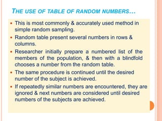 THE USE OF TABLE OF RANDOM NUMBERS…
 This is most commonly & accurately used method in
simple random sampling.
 Random table present several numbers in rows &
columns.
 Researcher initially prepare a numbered list of the
members of the population, & then with a blindfold
chooses a number from the random table.
 The same procedure is continued until the desired
number of the subject is achieved.
 If repeatedly similar numbers are encountered, they are
ignored & next numbers are considered until desired
numbers of the subjects are achieved.
 