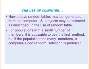 THE USE OF COMPUTER…
 Now a days random tables may be generated
from the computer , & subjects may be selected
as described in the use of random table.
 For populations with a small number of
members, it is advisable to use the first method,
but if the population has many members, a
computer-aided random selection is preferred.
 
