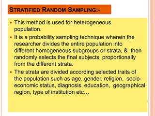 STRATIFIED RANDOM SAMPLING:-
 This method is used for heterogeneous
population.
 It is a probability sampling technique wherein the
researcher divides the entire population into
different homogeneous subgroups or strata, & then
randomly selects the final subjects proportionally
from the different strata.
 The strata are divided according selected traits of
the population such as age, gender, religion, socio-
economic status, diagnosis, education, geographical
region, type of institution etc…
 