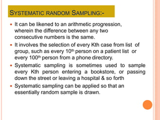 SYSTEMATIC RANDOM SAMPLING:-
 It can be likened to an arithmetic progression,
wherein the difference between any two
consecutive numbers is the same.
 It involves the selection of every Kth case from list of
group, such as every 10th person on a patient list or
every 100th person from a phone directory.
 Systematic sampling is sometimes used to sample
every Kth person entering a bookstore, or passing
down the street or leaving a hospital & so forth
 Systematic sampling can be applied so that an
essentially random sample is drawn.
 