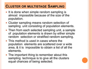 CLUSTER OR MULTISTAGE SAMPLING
 It is done when simple random sampling is
almost impossible because of the size of the
population.
 Cluster sampling means random selection of
sampling unit consisting of population elements.
 Then from each selected sampling unit, a sample
of population elements is drawn by either simple
random selection or stratified random sampling.
 This method is used in cases where the
population elements are scattered over a wide
area, & it is impossible to obtain a list of all the
elements.
 The important thing to remember about this
sampling technique is to give all the clusters
equal chances of being selected.
 