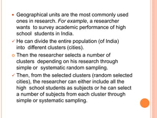  Geographical units are the most commonly used
ones in research. For example, a researcher
wants to survey academic performance of high
school students in India.
 He can divide the entire population (of India)
into different clusters (cities).
 Then the researcher selects a number of
clusters depending on his research through
simple or systematic random sampling.
 Then, from the selected clusters (random selected
cities), the researcher can either include all the
high school students as subjects or he can select
a number of subjects from each cluster through
simple or systematic sampling.
 