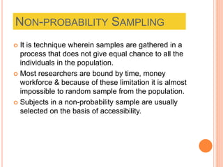 NON-PROBABILITY SAMPLING
 It is technique wherein samples are gathered in a
process that does not give equal chance to all the
individuals in the population.
 Most researchers are bound by time, money
workforce & because of these limitation it is almost
impossible to random sample from the population.
 Subjects in a non-probability sample are usually
selected on the basis of accessibility.
 