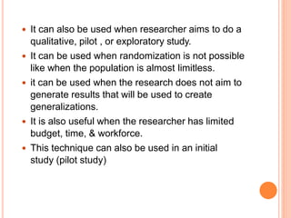  It can also be used when researcher aims to do a
qualitative, pilot , or exploratory study.
 It can be used when randomization is not possible
like when the population is almost limitless.
 it can be used when the research does not aim to
generate results that will be used to create
generalizations.
 It is also useful when the researcher has limited
budget, time, & workforce.
 This technique can also be used in an initial
study (pilot study)
 