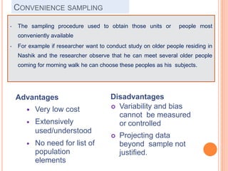 CONVENIENCE SAMPLING
Advantages
 Very low cost
 Extensively
used/understood
 No need for list of
population
elements
Disadvantages
 Variability and bias
cannot be measured
or controlled
 Projecting data
beyond sample not
justified.
• The sampling procedure used to obtain those units or people most
conveniently available
• For example if researcher want to conduct study on older people residing in
Nashik and the researcher observe that he can meet several older people
coming for morning walk he can choose these peoples as his subjects.
 