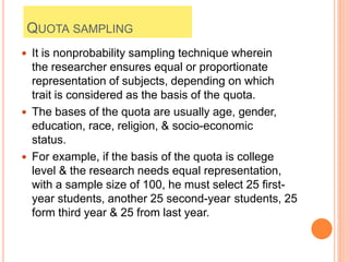 QUOTA SAMPLING
 It is nonprobability sampling technique wherein
the researcher ensures equal or proportionate
representation of subjects, depending on which
trait is considered as the basis of the quota.
 The bases of the quota are usually age, gender,
education, race, religion, & socio-economic
status.
 For example, if the basis of the quota is college
level & the research needs equal representation,
with a sample size of 100, he must select 25 first-
year students, another 25 second-year students, 25
form third year & 25 from last year.
 