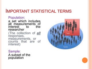 IMPORTANT STATISTICAL TERMS
Population:
a set which includes
all measurements of
interest to the
researcher
(The collection of all
responses,
measurements, or
counts that are of
interest)
Sample:
A subset of the
population
 