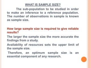 WHAT IS SAMPLE SIZE?
The sub-population to be studied in order
to make an inference to a reference population.
The number of observations in sample is known
as sample size.
How large sample size is required to give reliable
results?
The larger the sample size the more accurate the
findings from a study.
Availability of resources sets the upper limit of
the sample size.
Therefore, an optimum sample size is an
essential component of any research.
 