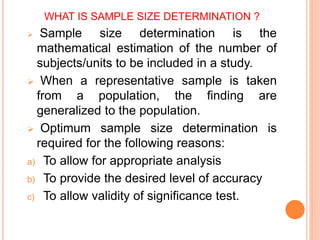 WHAT IS SAMPLE SIZE DETERMINATION ?
 Sample size determination is the
mathematical estimation of the number of
subjects/units to be included in a study.
 When a representative sample is taken
from a population, the finding are
generalized to the population.
 Optimum sample size determination is
required for the following reasons:
a) To allow for appropriate analysis
b) To provide the desired level of accuracy
c) To allow validity of significance test.
 